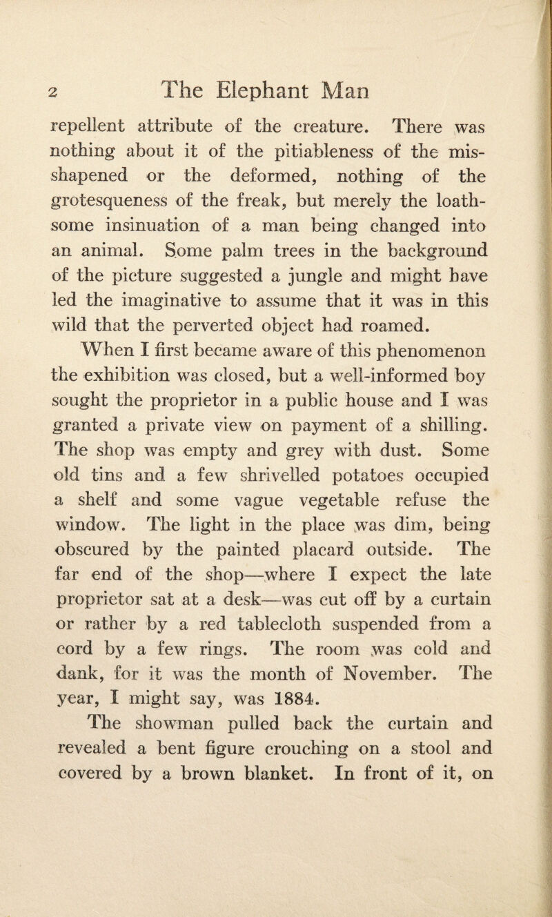 repellent attribute of the creature. There was nothing about it of the pitiableness of the mis- shapened or the deformed, nothing of the grotesqueness of the freak, but merely the loath¬ some insinuation of a man being changed into an animal. Some palm trees in the background of the picture suggested a jungle and might have led the imaginative to assume that it was in this wild that the perverted object had roamed. When 1 first became aware of this phenomenon the exhibition was closed, but a well-informed boy sought the proprietor in a public house and I was granted a private view on payment of a shilling. The shop was empty and grey with dust. Some old tins and a few shrivelled potatoes occupied a shelf and some vague vegetable refuse the window. The light in the place was dim, being obscured by the painted placard outside. The far end of the shop—where I expect the late proprietor sat at a desk—was cut off by a curtain or rather by a red tablecloth suspended from a cord by a few rings. The room .was cold and dank, for if was the month of November. The year, I might say, was 1884. The showman pulled back the curtain and revealed a bent figure crouching on a stool and covered by a brown blanket. In front of it, on