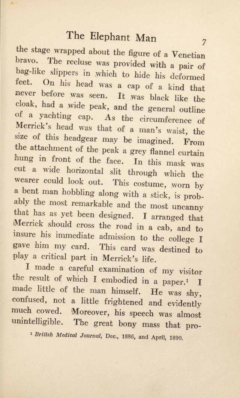 the stage wrapped about the figure of a Venetian bravo The recluse was provided with a pair of bag-like dippers in which to hide his deformed teet. On his head was a cap of a kind that never before was seen. It was black like the cloak, had a wide peak, and the general outline of a yachting cap. As the circumference of Merrick’s head was that of a man’s waist, the size of this headgear may be imagined. From the attachment of the peak a grey flannel curtain hung m front of the face. In this mask was cut a wide horizontal slit through which the wearer could look out. This costume, worn by a bent man hobbling along with a stick, is prob¬ ably the most remarkable and the most uncanny that has as yet been designed. I arranged that Merrick should cross the road in a cab, and to insure his immediate admission to the college I gave him my card. This card was destined to play a critical part in Merrick’s life. I made a careful examination of my visitor ihe result of which I embodied in a paper.1 I made little of the man himself. He was shy, confused, not a little frightened and evidently much cowed. Moreover, his speech was almost unintelligible. The great bony mass that pro- 1 British Medical Journal, Dec., 1886, and April, 1890.