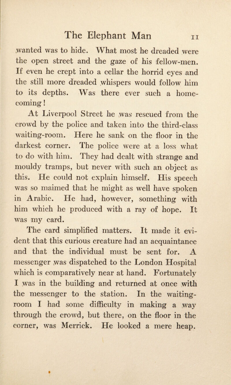 .wanted was to hide. What most he dreaded were the open street and the gaze of his fellow-men. If even he crept into a cellar the horrid eyes and the still more dreaded whispers would follow him to its depths. Was there ever such a home¬ coming ! At Liverpool Street he was rescued from the crowd by the police and taken into the third-class waiting-room. Here he sank on the floor in the darkest corner. The police were at a loss what to do with him. They had dealt with strange and mouldy tramps, but never with such an object as this. He could not explain himself. His speech was so maimed that he might as well have spoken in Arabic. He had, however, something with him which he produced with a ray of hope. It was my card. The card simplified matters. It made it evi¬ dent that this curious creature had an acquaintance and that the individual must be sent for. A messenger was dispatched to the London Hospital which is comparatively near at hand. Fortunately I was in the building and returned at once with the messenger to the station. In the waiting- room I had some difficulty in making a way through the crowd, but there, on the floor in the comer, was Merrick. He looked a mere heap.