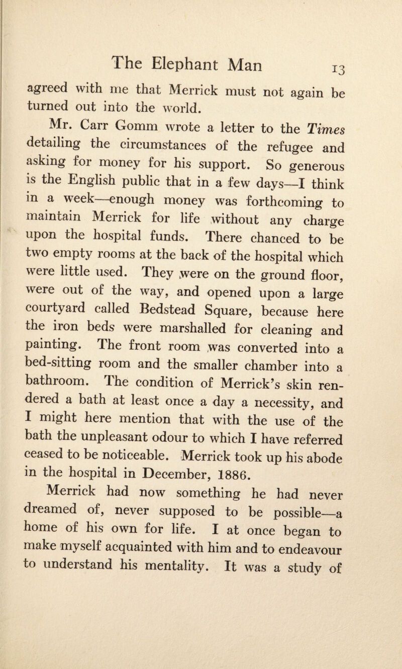 agreed with me that Merrick must not again be turned out into the world. Mr. Carr Gomm wrote a letter to the Times detailing the circumstances of the refugee and asking for money for his support. So generous is the English public that in a few days—I think in a week—enough money was forthcoming to maintain Merrick for life without anv charge upon the hospital funds. There chanced to be two empty rooms at the back of the hospital which were little used. They were on the ground floor, were out of the way, and opened upon a large courtyard called Bedstead Square, because here the iron beds were marshalled for cleaning and painting. The front room was converted into a bed-sitting room and the smaller chamber into a bathroom, dhe condition of Merrick’s skin ren¬ dered a bath at least once a day a necessity, and I might here mention that with the use of the bath the unpleasant odour to which I have referred ceased to be noticeable. Merrick took up his abode in the hospital in December, 1886. Merrick had now something he had never dreamed of, never supposed to be possible—a home of his own for life. I at once began to make myself acquainted with him and to endeavour to understand his mentality. It was a study of