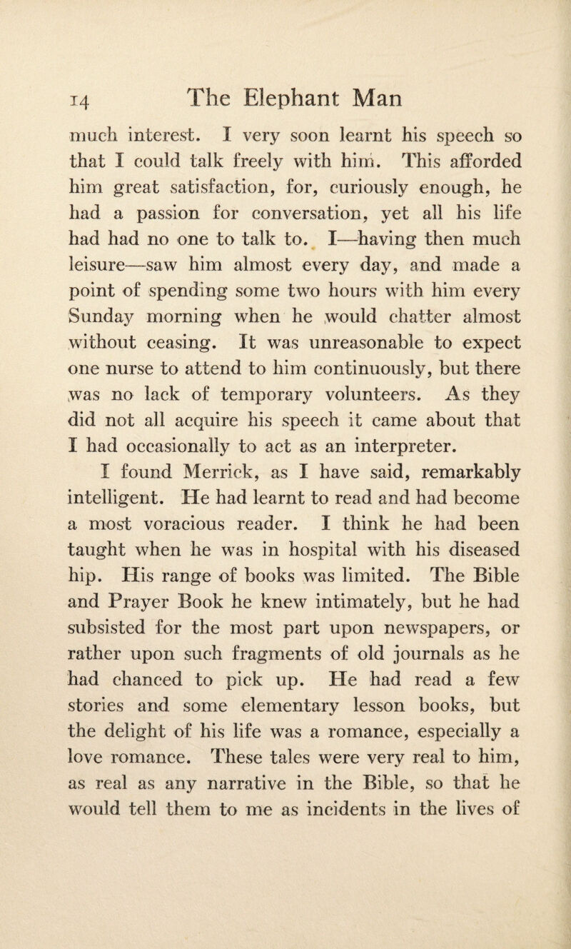 much interest. I very soon learnt his speech so that I could talk freely with him. This afforded him great satisfaction, for, curiously enough, he had a passion for conversation, yet all his life had had no one to talk to. I—having then much leisure-—saw him almost every day, and made a point of spending some two hours with him every Sunday morning when he would chatter almost without ceasing. It was unreasonable to expect one nurse to attend to him continuously, but there was no lack of temporary volunteers. As they did not all acquire his speech it came about that I had occasionally to act as an interpreter. I found Merrick, as I have said, remarkably intelligent. He had learnt to read and had become a most voracious reader. I think he had been taught when he was in hospital with his diseased hip. His range of books was limited. The Bible and Prayer Book he knew intimately, but he had subsisted for the most part upon newspapers, or rather upon such fragments of old journals as he had chanced to pick up. He had read a few stories and some elementary lesson books, but the delight of his life was a romance, especially a love romance. These tales were very real to him, as real as any narrative in the Bible, so that he would tell them to me as incidents in the lives of