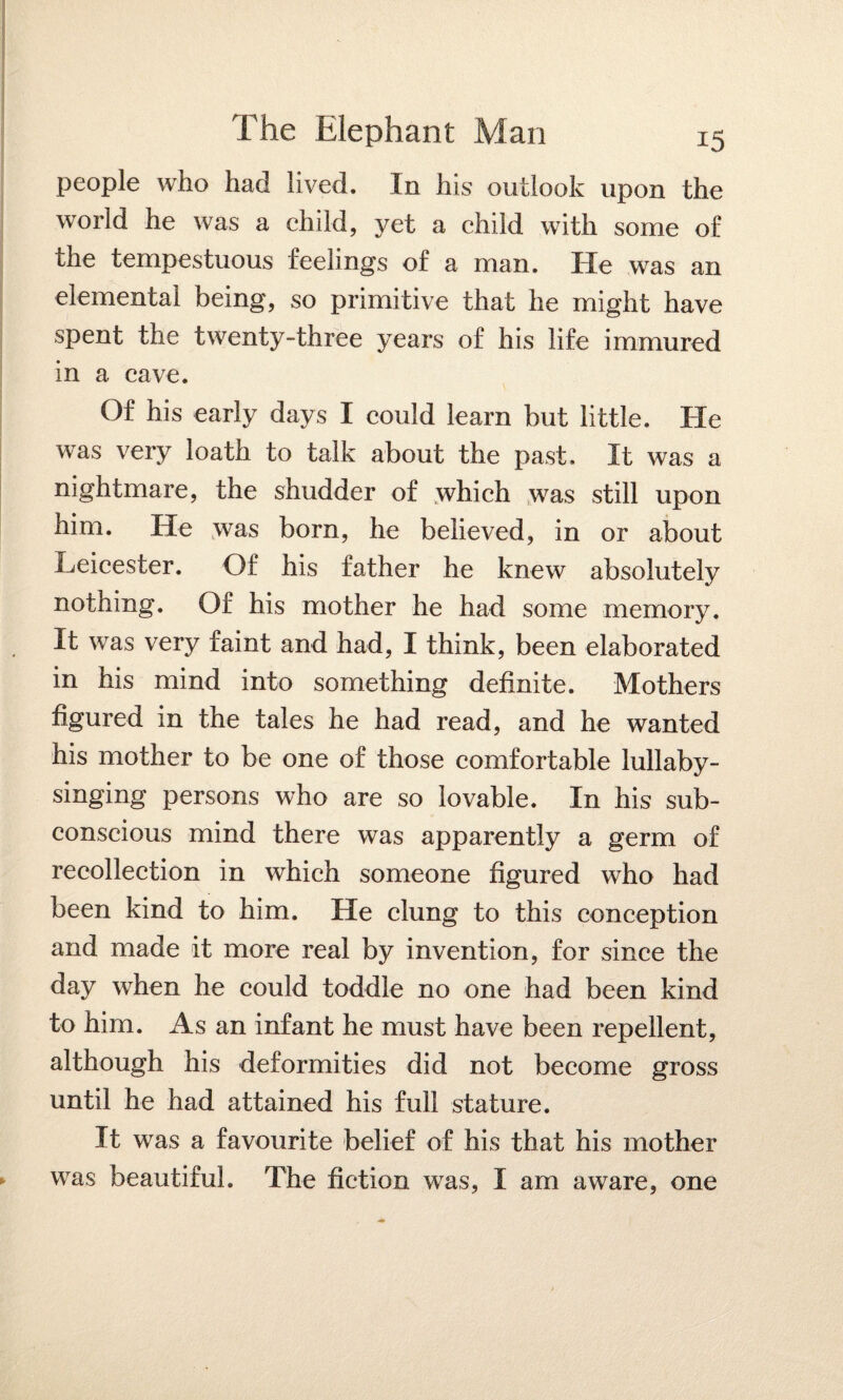 people who had lived. In his outlook upon the world he was a child, yet a child with some of the tempestuous feelings of a man. He was an elemental being, so primitive that he might have spent the twenty-three years of his life immured in a cave. Of his early days I could learn but little. He was very loath to talk about the past. It was a nightmare, the shudder of which was still upon him. He was born, he believed, in or about Leicester. Of his father he knew absolutely nothing. Of his mother he had some memory. It was very faint and had, I think, been elaborated in his mind into something definite. Mothers figured in the tales he had read, and he wanted his mother to be one of those comfortable lullaby¬ singing persons who are so lovable. In his sub¬ conscious mind there was apparently a germ of recollection in which someone figured who had been kind to him. He clung to this conception and made it more real by invention, for since the day when he could toddle no one had been kind to him. As an infant he must have been repellent, although his deformities did not become gross until he had attained his full stature. It was a favourite belief of his that his mother was beautiful. The fiction was, I am aware, one