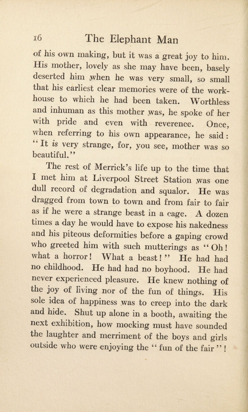 of his own making, but it was a groat joy to him. His mother, lovely as she may have been, basely deserted him ^when he was very small, so small that his earliest clear memories were of the work- house to which he had been taken. Worthless and inhuman as this mother .was, he spoke of her with pride and even with reverence. Once, when referring to his own appearance, he said : ‘“It is very strange, for, you see, mother was so beautiful.” The rest of Merrick’s life up to the time that I met him at Liverpool Street Station Swas one dull record of degradation and squalor. He was dragged from town to town and from fair to fair as if he were a strange beast in a cage. A dozen times a day he would have to expose his nakedness and his piteous deformities before a gaping crowd who greeted him with such mutterings as 44 Oh! what a horror! What a beast! ” He had had no childhood. He had had no boyhood. He had never experienced pleasure. He knew nothing of the joy of living nor of the fun of things. His sole idea of happiness was to creep into the dark and hide. Shut up alone in a booth, awaiting the next exhibition, how mocking must have sounded the laughter and merriment of the boys and girls outside who were enjoying the 44 fun of the fair ” !