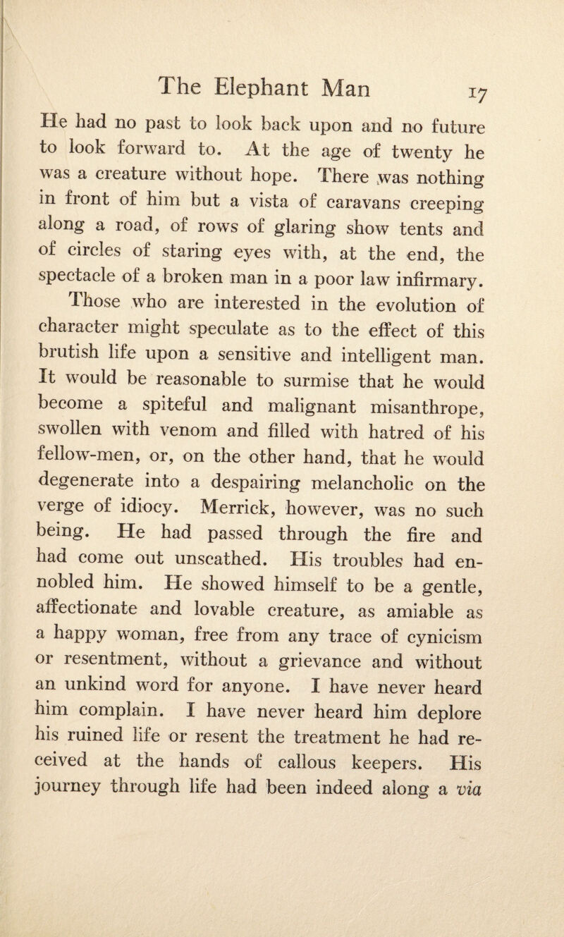 He had no past to look back upon and no future to look forward to. At the age of twenty he was a creature without hope. There was nothing in front of him but a vista of caravans creeping along a road, of rows of glaring show tents and of circles of staring eyes with, at the end, the spectacle of a broken man in a poor law infirmary. Those who are interested in the evolution of character might speculate as to the effect of this brutish life upon a sensitive and intelligent man. It would be reasonable to surmise that he would become a spiteful and malignant misanthrope, swollen with venom and filled with hatred of his fellow-men, or, on the other hand, that he would degenerate into a despairing melancholic on the verge of idiocy. Merrick, however, was no such being. He had passed through the fire and had come out unscathed. His troubles had en¬ nobled him. He showed himself to be a gentle, affectionate and lovable creature, as amiable as a happy woman, free from any trace of cynicism or resentment, without a grievance and without an unkind word for anyone. I have never heard him complain. I have never heard him deplore his ruined life or resent the treatment he had re¬ ceived at the hands of callous keepers. His journey through life had been indeed along a via