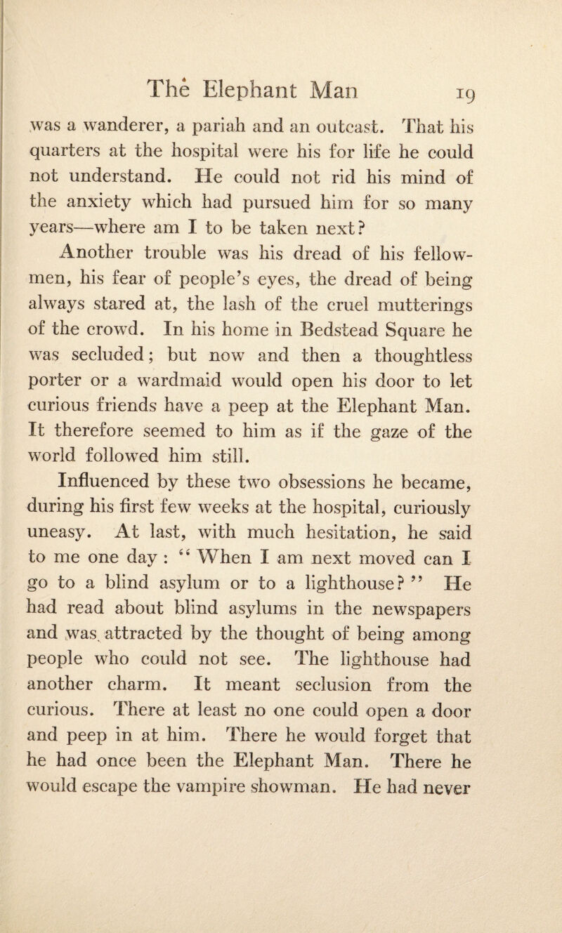 was a wanderer, a pariah and an outcast. That his quarters at the hospital were his for life he could not understand. He could not rid his mind of the anxiety which had pursued him for so many years—where am I to be taken next? Another trouble was his dread of his fellow- men, his fear of people’s eyes, the dread of being always stared at, the lash of the cruel mutterings of the crowd. In his home in Bedstead Square he was secluded; but now and then a thoughtless porter or a wardmaid would open his door to let curious friends have a peep at the Elephant Man. It therefore seemed to him as if the gaze of the world followed him still. Influenced by these two obsessions he became, during his first few weeks at the hospital, curiously uneasy. At last, with much hesitation, he said to me one day : 44 When I am next moved can I go to a blind asylum or to a lighthouse? ” He had read about blind asylums in the newspapers and was. attracted by the thought of being among people who could not see. The lighthouse had another charm. It meant seclusion from the curious. There at least no one could open a door and peep in at him. There he would forget that he had once been the Elephant Man. There he would escape the vampire showman. He had never