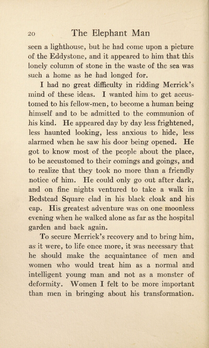 seen a lighthouse, but he had come upon a picture of the Eddystone, and it appeared to him that this lonely column of stone in the waste of the sea was such a home as he had longed for. I had no great difficulty in ridding Merrick’s mind of these ideas. I wanted him to get accus¬ tomed to his fellow-men, to become a human being himself and to be admitted to the communion of his kind. He appeared day by day less frightened, less haunted looking, less anxious to hide, less alarmed when he saw his door being opened. He got to know most of the people about the place, to be accustomed to their comings and goings, and to realize that they took no more than a friendly notice of him. He could only go out after dark, and on fine nights ventured to take a walk in Bedstead Square clad in his black cloak and his cap. His greatest adventure was on one moonless evening when he walked alone as far as the hospital garden and back again. To secure Merrick’s recovery and to bring him, as it were, to life once more, it was necessary that he should make the acquaintance of men and women who would treat him as a normal and intelligent young man and not as a monster of deformity. Women I felt to be more important than men in bringing about his transformation.