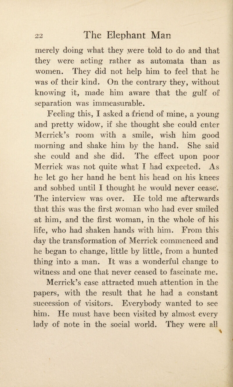 merely doing what they were told to do and that they were acting rather as automata than as women. They did not help him to feel that he was of their kind. On the contrary they, without knowing it, made him aware that the gulf of separation was immeasurable. Feeling this, I asked a friend of mine, a young and pretty widow, if she thought she could enter Merrick’s room with a smile, wish him good morning and shake him by the hand. She said she could and she did. The effect upon poor Merrick was not quite what I had expected. As he let go her hand he bent his head on his knees and sobbed until I thought he would never cease'. The interview was over. He told me afterwards that this was the first woman who had ever smiled at him, and the first woman, in the whole of his life, who had shaken hands with him. From this day the transformation of Merrick commenced and he began to change, little by little, from a hunted thing into a man. It was a wonderful change to witness and one that never ceased to fascinate me. Merrick’s case attracted much attention in the papers, with the result that he had a constant succession of visitors. Everybody wanted to see him. He must have been visited by almost every lady of note in the social world. They were all