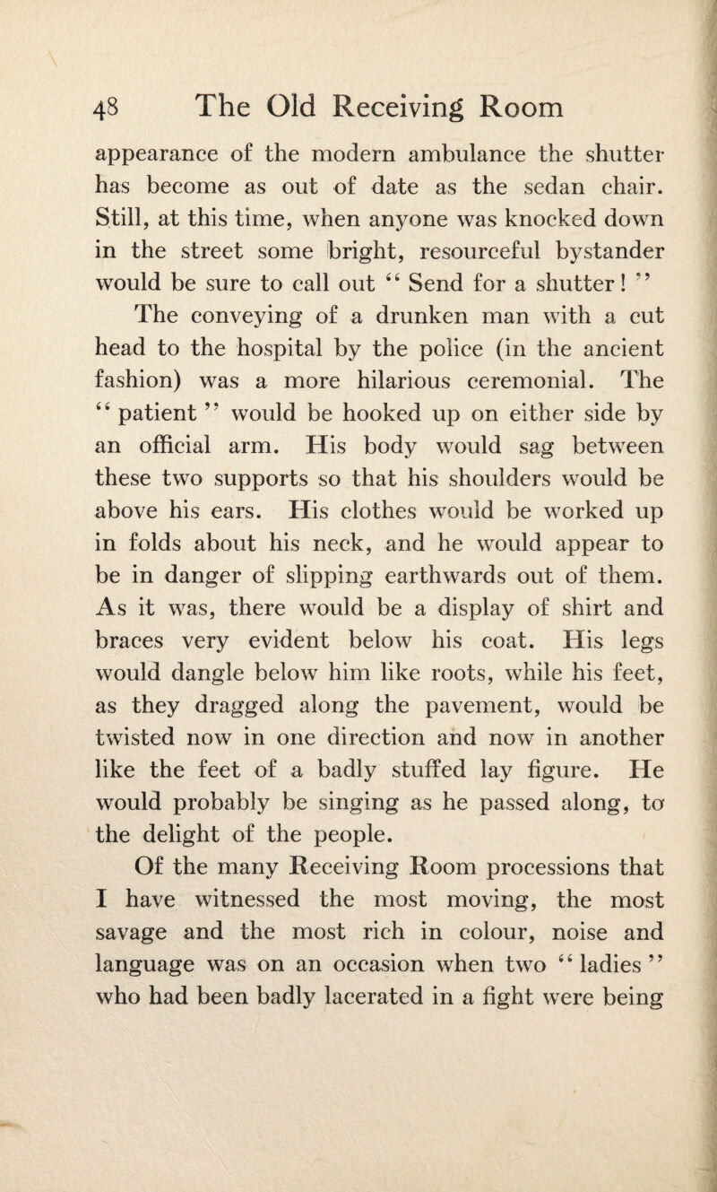 appearance of the modern ambulance the shutter has become as out of date as the sedan chair. Still, at this time, when anyone was knocked down in the street some bright, resourceful bystander would be sure to call out 44 Send for a shutter! *’ The conveying of a drunken man with a cut head to the hospital by the police (in the ancient fashion) was a more hilarious ceremonial. The 44 patient ” would be hooked up on either side by an official arm. His body would sag between these two supports so that his shoulders would be above his ears. His clothes would be worked up in folds about his neck, and he would appear to be in danger of slipping earthwards out of them. As it was, there would be a display of shirt and braces very evident below his coat. His legs would dangle below him like roots, while his feet, as they dragged along the pavement, would be twisted now in one direction and now in another like the feet of a badly stuffed lay figure. He would probably be singing as he passed along, to the delight of the people. Of the many Receiving Room processions that I have witnessed the most moving, the most savage and the most rich in colour, noise and language was on an occasion when two 4 4 ladies ’5 who had been badly lacerated in a fight were being