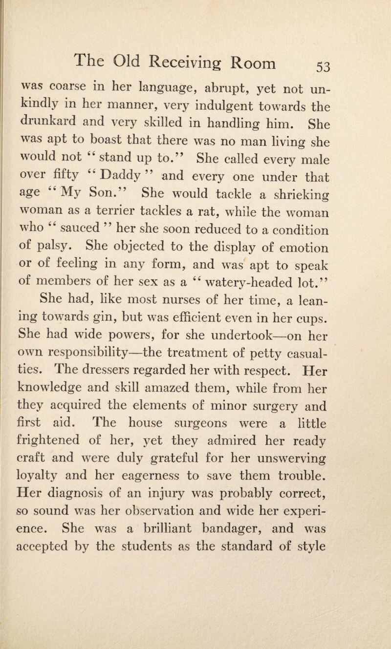 was coarse in her language, abrupt, yet not un¬ kindly in her manner, very indulgent towards the drunkard and very skilled in handling him. She was apt to boast that there was no man living she would not 44 stand up to.” She called every male over fifty 4* Daddy ” and every one under that age 4 My Son.” She would tackle a shrieking woman as a terrier tackles a rat, while the woman who 4 4 sauced ’? her she soon reduced to a condition of palsy. She objected to the display of emotion or of feeling in any form, and was apt to speak of members of her sex as a 44 watery-headed lot.” She had, like most nurses of her time, a lean¬ ing towards gin, but was efficient even in her cups. She had wide powers, for she undertook—on her own responsibility—the treatment of petty casual¬ ties. The dressers regarded her with respect. Her knowledge and skill amazed them, while from her they acquired the elements of minor surgery and first aid. The house surgeons were a little frightened of her, yet they admired her ready craft and were duly grateful for her unswerving loyalty and her eagerness to save them trouble. Her diagnosis of an injury was probably correct, so sound was her observation and wide her experi¬ ence. She was a brilliant bandager, and was accepted by the students as the standard of style