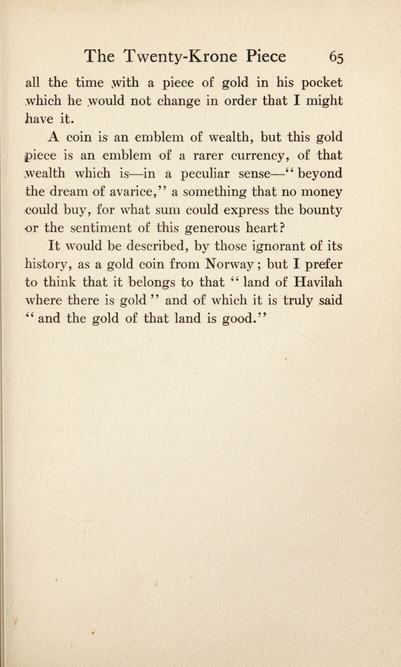 all the time with a piece of gold in his pocket which he .would not change in order that I might have it. A coin is an emblem of wealth, but this gold piece is an emblem of a rarer currency, of that wealth which is—in a peculiar sense—4‘beyond the dream of avarice,” a something that no money could buy, for what sum could express the bounty or the sentiment of this generous heart? It would be described, by those ignorant of its history, as a gold coin from Norway; but I prefer to think that it belongs to that 4 4 land of Havilah where there is gold ’? and of which it is truly said 44 and the gold of that land is good.”