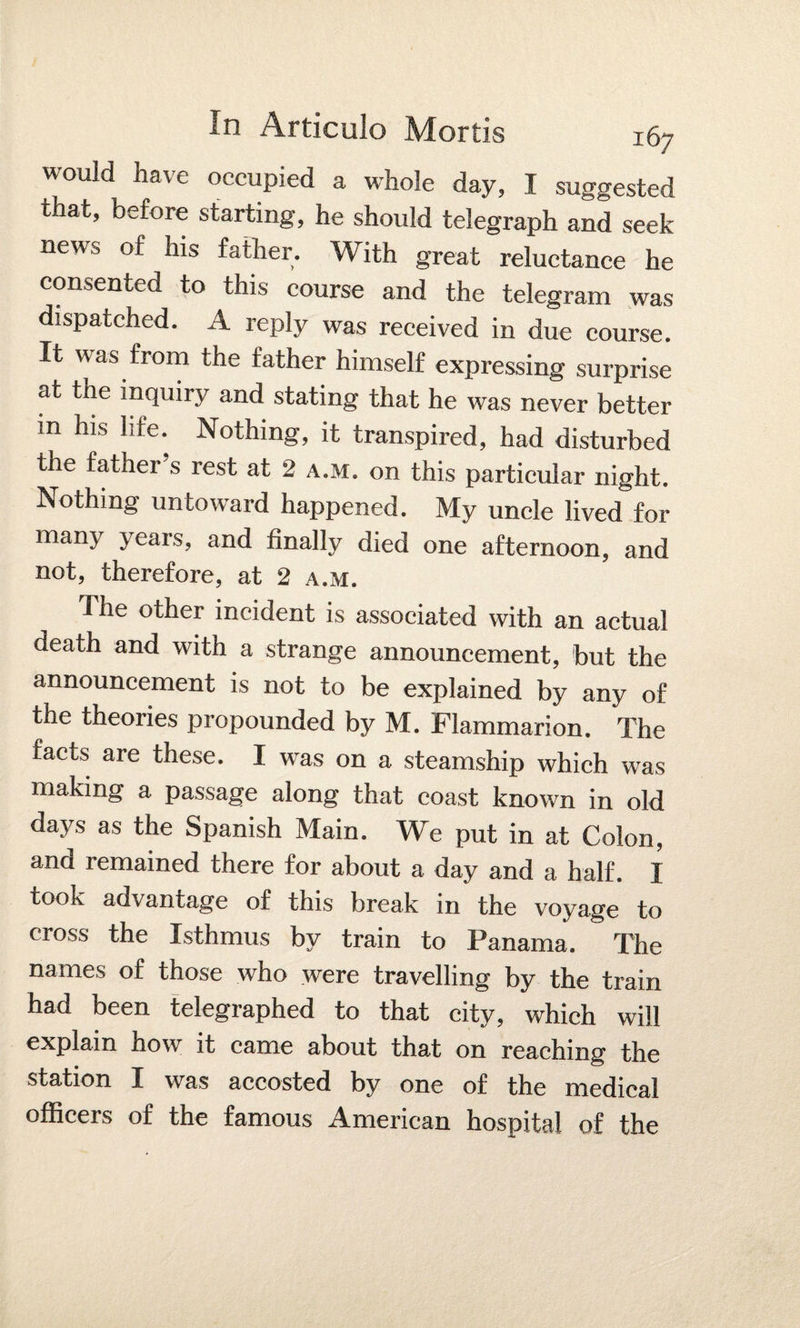 would have occupied a whole day, I suggested that, before starting, he should telegraph and seek news of his father. With great reluctance he consented to this course and the telegram was dispatched. A reply was received in due course. It was from the father himself expressing surprise at the inquiry and stating that he was never better m his life. Nothing, it transpired, had disturbed the father s rest at 2 a.m. on this particular night. Nothing untoward happened. My uncle lived for many years, and finally died one afternoon, and not, therefore, at 2 a.m. The other incident is associated with an actual death and with a strange announcement, but the announcement is not to be explained by any of the theories propounded by M. Flammarion. The facts are these. I was on a steamship which was making a passage along that coast known in old days as the Spanish Main. We put in at Colon, and remained there for about a day and a half. I took advantage of this break in the voyage to cross the Isthmus by train to Panama. The names of those who were travelling by the train had been telegraphed to that city, which will explain how it came about that on reaching the station I was accosted by one of the medical officers of the famous American hospital of the