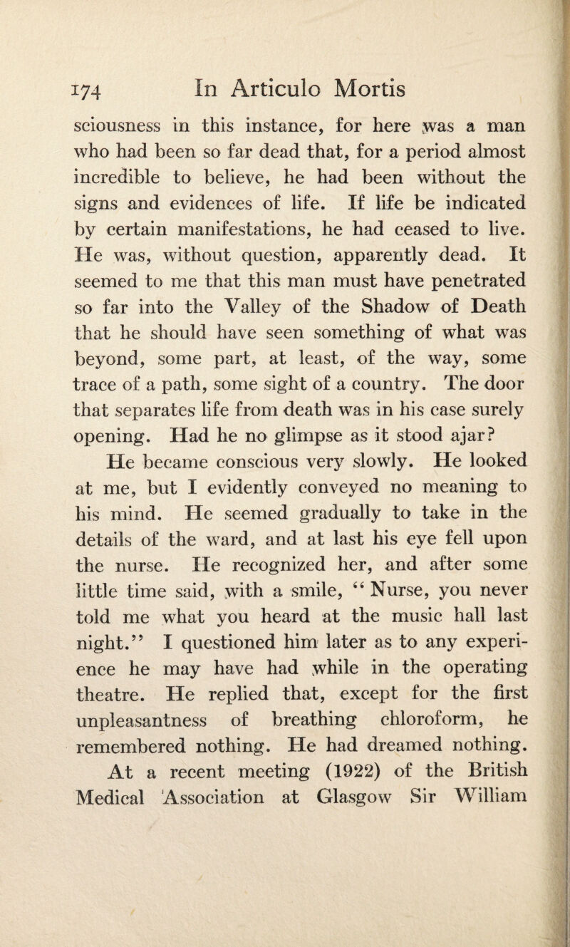 sciousness in this instance, for here was a man who had been so far dead that, for a period almost incredible to believe, he had been without the signs and evidences of life. If life be indicated by certain manifestations, he had ceased to live. He was, without question, apparently dead. It seemed to me that this man must have penetrated so far into the Valley of the Shadow of Death that he should have seen something of what was beyond, some part, at least, of the way, some trace of a path, some sight of a country. The door that separates life from death was in his case surely opening. Had he no glimpse as it stood ajar? He became conscious very slowly. He looked at me, but I evidently conveyed no meaning to his mind. He seemed gradually to take in the details of the ward, and at last his eye fell upon the nurse. He recognized her, and after some little time said, with a smile, 44 Nurse, you never told me what you heard at the music hall last night.” I questioned him later as to any experi¬ ence he may have had while in the operating theatre. He replied that, except for the first unpleasantness of breathing chloroform, he remembered nothing. He had dreamed nothing. At a recent meeting (1922) of the British Medical Association at Glasgow Sir William