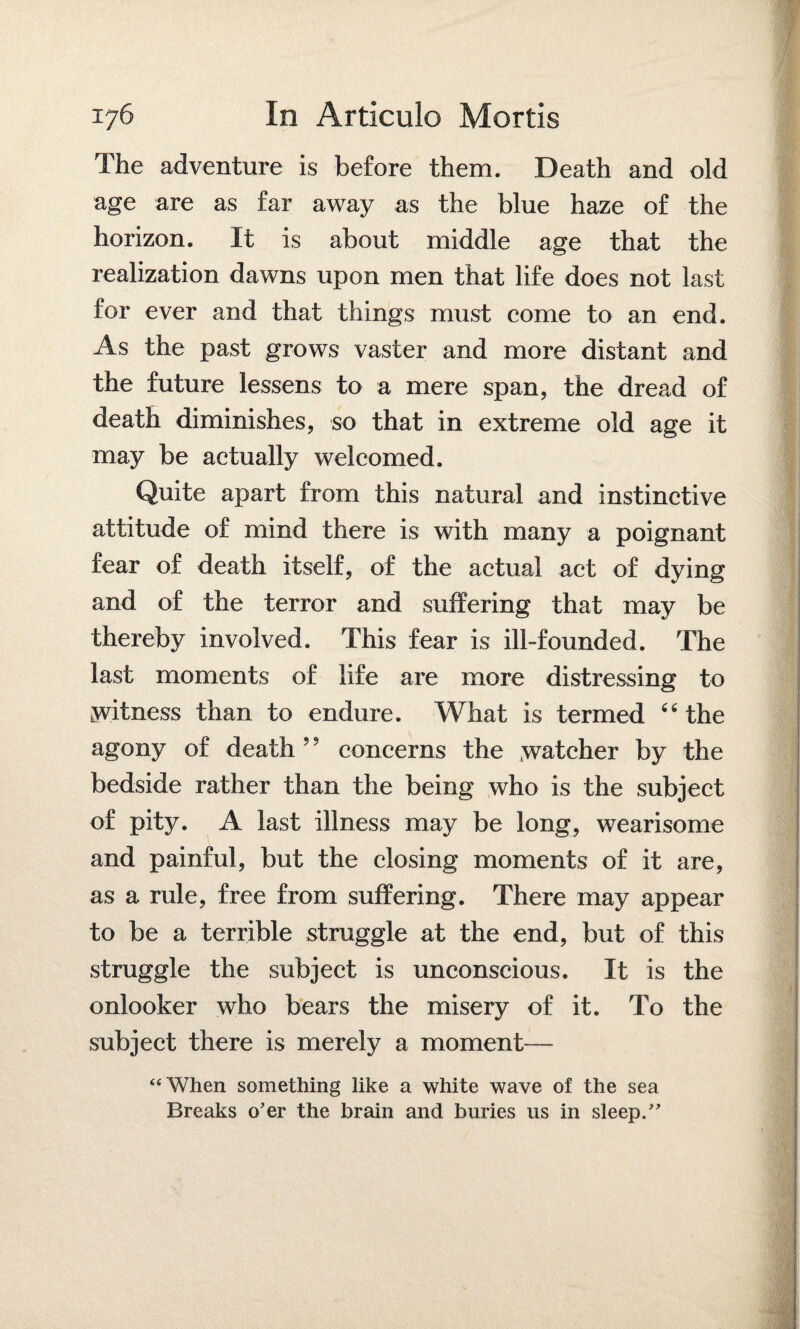 The adventure is before them. Death and old age are as far away as the blue haze of the horizon. It is about middle age that the realization dawns upon men that life does not last for ever and that things must come to an end. As the past grows vaster and more distant and the future lessens to a mere span, the dread of death diminishes, so that in extreme old age it may be actually welcomed. Quite apart from this natural and instinctive attitude of mind there is with many a poignant fear of death itself, of the actual act of dying and of the terror and suffering that may be thereby involved. This fear is ill-founded. The last moments of life are more distressing to witness than to endure. What is termed “ the agony of death” concerns the watcher by the bedside rather than the being who is the subject of pity. A last illness may be long, wearisome and painful, but the closing moments of it are, as a rule, free from suffering. There may appear to be a terrible struggle at the end, but of this struggle the subject is unconscious. It is the onlooker who bears the misery of it. To the subject there is merely a moment— “When something like a white wave of the sea Breaks o’er the brain and buries us in sleep.”