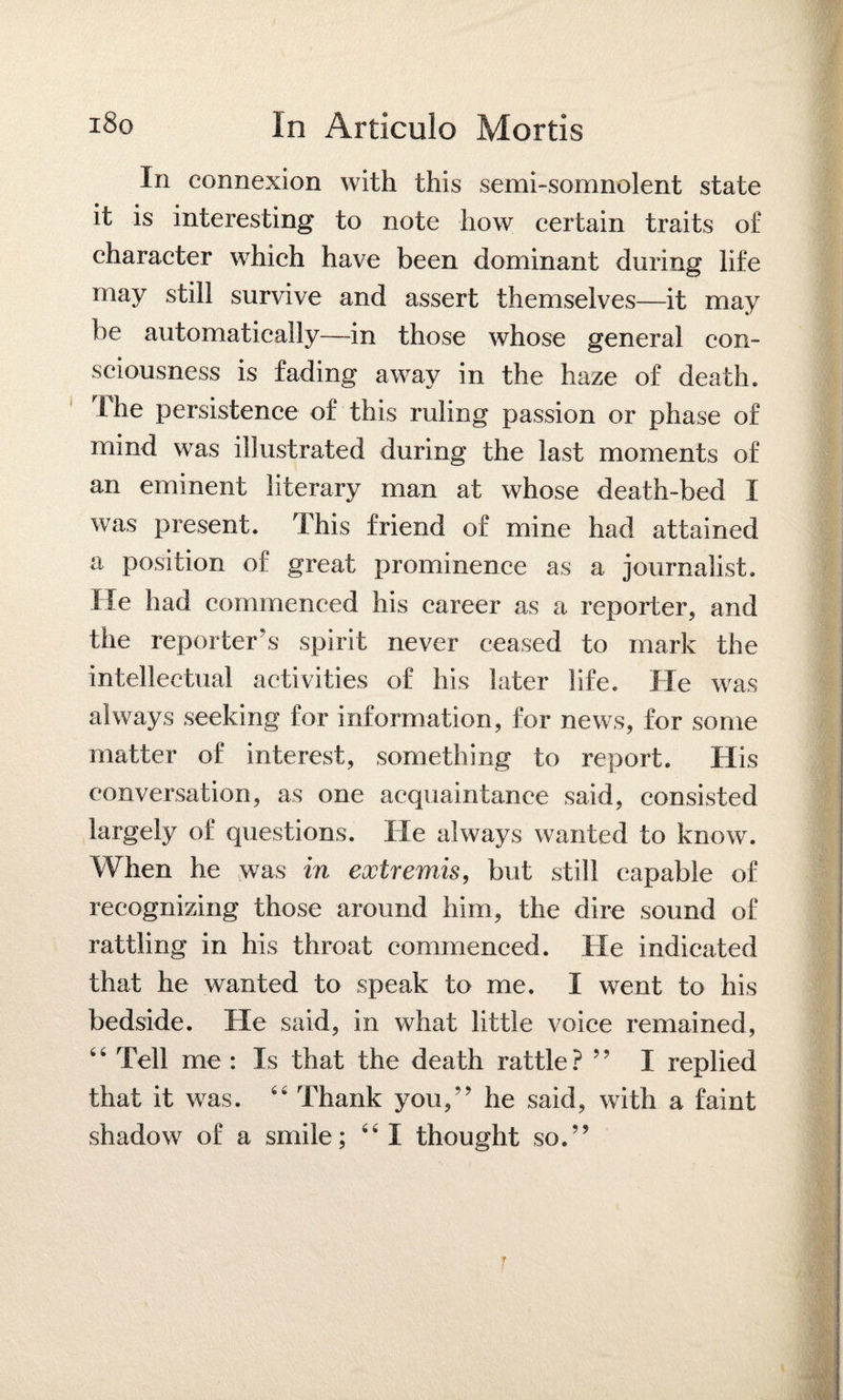 In connexion with this semi-somnolent state it is interesting to note how certain traits of character which have been dominant during life may still survive and assert themselves—it may be automatically—in those whose general con¬ sciousness is fading away in the haze of death. The persistence of this ruling passion or phase of mind was illustrated during the last moments of an eminent literary man at whose death-bed I was present. This friend of mine had attained a position of great prominence as a journalist. He had commenced his career as a reporter, and the reporter’s spirit never ceased to mark the intellectual activities of his later life. He was always seeking for information, for news, for some matter of interest, something to report. His conversation, as one acquaintance said, consisted largely of questions. He always wanted to know. When he was in extremis, but still capable of recognizing those around him, the dire sound of rattling in his throat commenced. He indicated that he wanted to speak to me. I went to his bedside. He said, in what little voice remained, 6 4 Tell me: Is that the death rattle ? ” I replied that it was. 44 Thank you,’’ he said, with a faint shadow of a smile; 44 I thought so.”