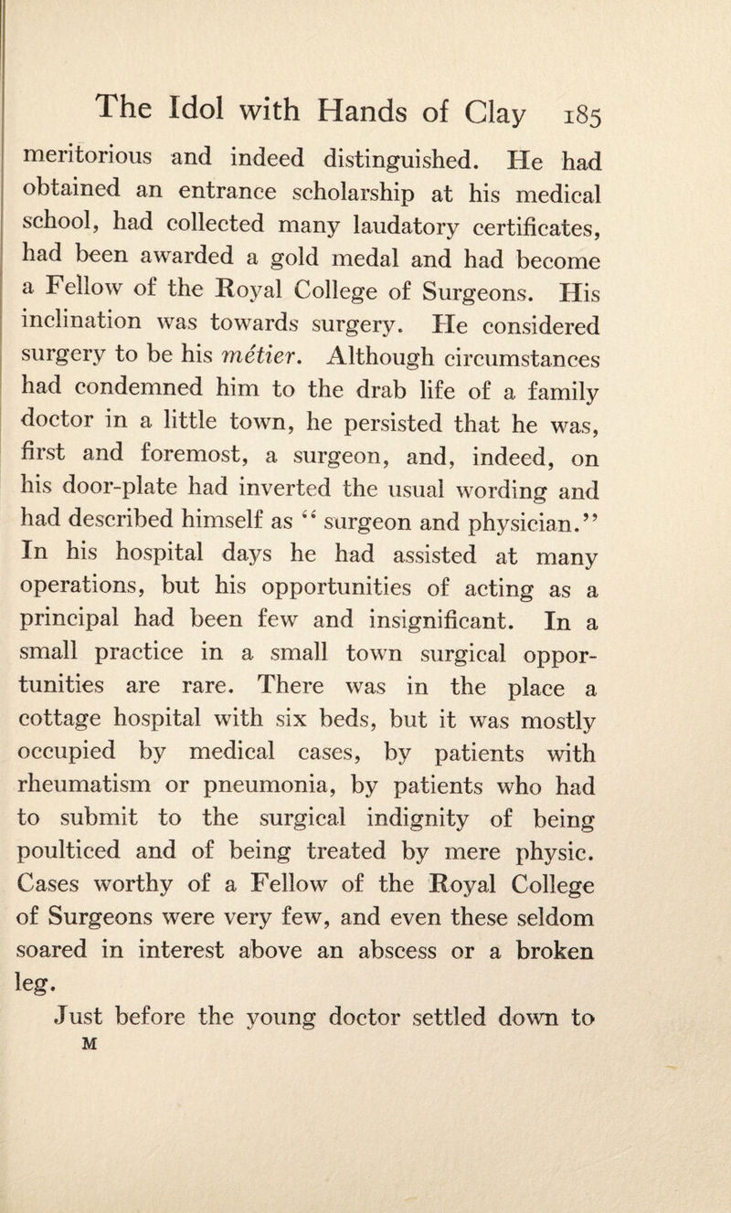 meritorious and indeed distinguished. He had obtained an entrance scholarship at his medical school, had collected many laudatory certificates, had been awarded a gold medal and had become a Fellow of the Royal College of Surgeons. His inclination was towards surgery. He considered surgery to be his metier. Although circumstances had condemned him to the drab life of a family doctor in a little town, he persisted that he was, first and foremost, a surgeon, and, indeed, on his door-plate had inverted the usual wording and had described himself as surgeon and physician.” In his hospital days he had assisted at many operations, but his opportunities of acting as a principal had been few and insignificant. In a small practice in a small town surgical oppor¬ tunities are rare. There was in the place a cottage hospital with six beds, but it was mostly occupied by medical cases, by patients with rheumatism or pneumonia, by patients who had to submit to the surgical indignity of being poulticed and of being treated by mere physic. Cases worthy of a Fellow of the Royal College of Surgeons were very few, and even these seldom soared in interest above an abscess or a broken leg. Just before the young doctor settled down to M