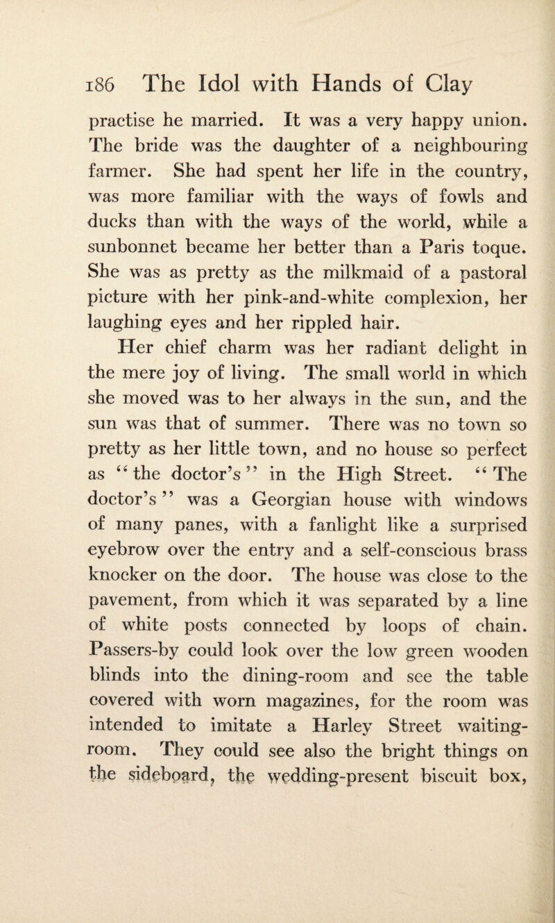 practise he married. It was a very happy union. The bride was the daughter of a neighbouring farmer. She had spent her life in the country, was more familiar with the ways of fowls and ducks than with the ways of the world, while a sunbonnet became her better than a Paris toque. She was as pretty as the milkmaid of a pastoral picture with her pink-and-white complexion, her laughing eyes and her rippled hair. Her chief charm was her radiant delight in the mere joy of living. The small world in which she moved was to her always in the sun, and the sun was that of summer. There was no town so pretty as her little town, and no house so perfect as 4'the doctor’s5’ in the High Street. The doctor’s ” was a Georgian house with windows of many panes, with a fanlight like a surprised eyebrow over the entry and a self-conscious brass knocker on the door. The house was close to the pavement, from which it was separated by a line of white posts connected by loops of chain. Passers-by could look over the low green wooden blinds into the dining-room and see the table covered with worn magazines, for the room was intended to imitate a Harley Street waiting- room. They could see also the bright things on the sideboard ? the wedding-present biscuit box,