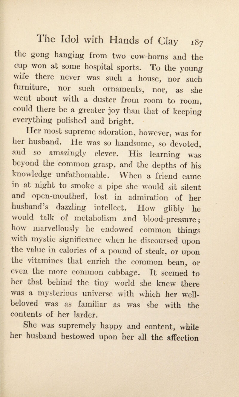 the gong hanging from two cow-horns and the cup won at some hospital sports* To the young wile theie never was such a house, nor such furniture, nor such ornaments, nor, as she went about with a duster from room to room, could there be a greater joy than that of keeping everything polished and bright. Her most supreme adoration, however, was for her husband. He was so handsome, so devoted, and so amazingly clever. His learning was beyond the common grasp, and the depths of his knowledge unfathomable. When a friend came m at night to smoke a pipe she would sit silent and open-mouthed, lost in admiration of her husband s dazzling intellect. Blow glibly he would talk of metabolism and blood-pressure; how marvellously he endowed common things with mystic significance when he discoursed upon the value in calories of a pound of steak, or upon the vitamines that enrich the common bean, or even the more common cabbage. It seemed to her that behind the tiny world she knew there was a mysterious universe with which her well- beloved was as familiar as was she with the contents of her larder. She was supremely happy and content, while her husband bestowed upon her all the affection