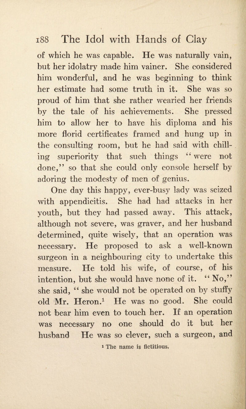 of which he was capable. He was naturally vain, but her idolatry made him vainer. She considered him wonderful, and he was beginning to think her estimate had some truth in it. She was so proud of him that she rather wearied her friends by the tale of his achievements. She pressed him to allow her to have his diploma and his more florid certificates framed and hung up in the consulting room, but he had said with chill¬ ing superiority that such things 44 were not done,” so that she could only console herself by adoring the modesty of men of genius. One day this happy, ever-busy lady was seized with appendicitis. She had had attacks in her youth, but they had passed away. This attack, although not severe, was graver, and her husband determined, quite wisely, that an operation was necessary. He proposed to ask a well-known surgeon in a neighbouring city to undertake this measure. He told his wife, of course, of his intention, but she would have none of it. 44 No,” she said, 44 she would not be operated on by stuffy old Mr. Heron.1 He was no good. She could not bear him even to touch her. If an operation was necessary no one should do it but her husband He was so clever, such a surgeon, and i The name is fictitious.