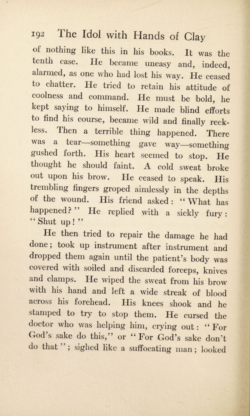 of nothing like this in his books. It was the tenth case. lie became uneasy and, indeed, alarmed, as one who had lost his way. He ceased to chatter. He tried to retain his attitude of coolness and command. He must be bold, he kept saying to himself. He made blind efforts to find his course, became wild and finally reck¬ less. Then a terrible thing happened. There was a tear—something gave way—something gushed forth. His heart seemed to stop. He thought he should faint. A cold sweat broke out upon his brow. He ceased to speak. His trembling fingers groped aimlessly in the depths of the wound. His friend asked : “ What has happened? ” He replied with a sickly fury • “Shut up!” He then tried to repair the damage he had done; took up instrument after instrument and dropped them again until the patient’s body was covered with soiled and discarded forceps, knives and clamps. He wiped the sweat from his brow with his hand and left a wide streak of blood across his forehead. His knees shook and he stamped to try to stop them. He cursed the doctor who was helping him, crying out: “ For God’s sake do this,” or “For God’s sake don’t do that j sighed like a suffocating man; looked