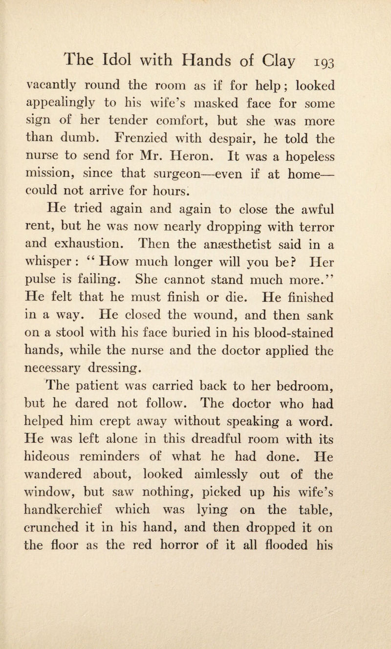 vacantly round the room as if for help; looked appealingly to his wife’s masked face for some sign of her tender comfort, but she was more than dumb. Frenzied with despair, he told the nurse to send for Mr. Heron. It was a hopeless mission, since that surgeon—even if at home— could not arrive for hours. He tried again and again to close the awful rent, but he was now nearly dropping with terror and exhaustion. Then the anaesthetist said in a whisper : 4 4 How much longer will you be ? Her pulse is failing. She cannot stand much more.” He felt that he must finish or die. He finished in a way. He closed the wound, and then sank on a stool with his face buried in his blood-stained hands, while the nurse and the doctor applied the necessary dressing. The patient was carried back to her bedroom, but he dared not follow. The doctor who had helped him crept away without speaking a word. He was left alone in this dreadful room with its hideous reminders of what he had done. He wandered about, looked aimlessly out of the window, but saw nothing, picked up his wife’s handkerchief which was lying on the table, crunched it in his hand, and then dropped it on the floor as the red horror of it all flooded his