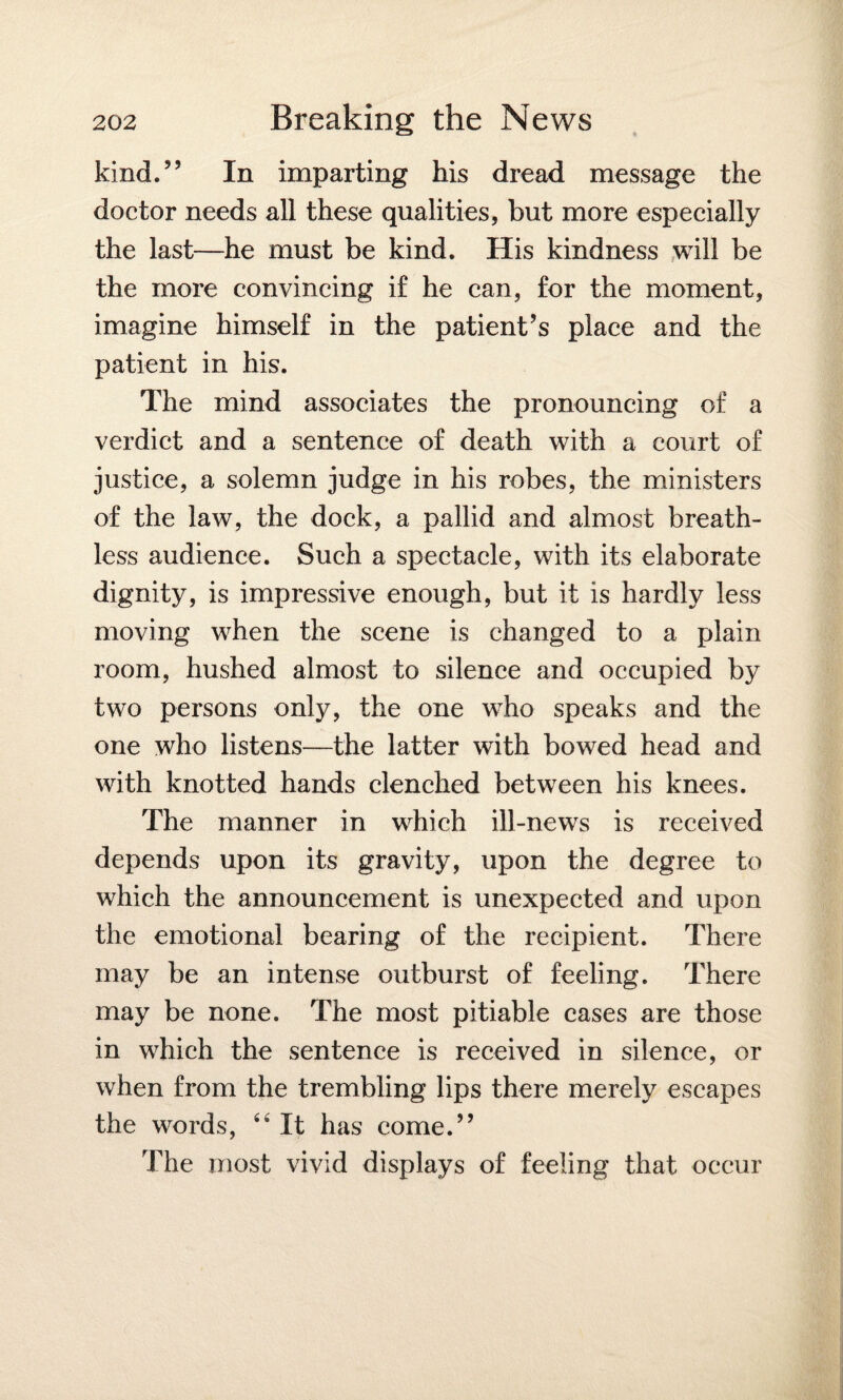 kind.” In imparting his dread message the doctor needs all these qualities, but more especially the last—he must be kind. His kindness will be the more convincing if he can, for the moment, imagine himself in the patient’s place and the patient in his. The mind associates the pronouncing of a verdict and a sentence of death with a court of justice, a solemn judge in his robes, the ministers of the law, the dock, a pallid and almost breath¬ less audience. Such a spectacle, with its elaborate dignity, is impressive enough, but it is hardly less moving when the scene is changed to a plain room, hushed almost to silence and occupied by two persons only, the one who speaks and the one who listens—the latter with bowed head and with knotted hands clenched between his knees. The manner in which ill-news is received depends upon its gravity, upon the degree to which the announcement is unexpected and upon the emotional bearing of the recipient. There may be an intense outburst of feeling. There may be none. The most pitiable cases are those in which the sentence is received in silence, or when from the trembling lips there merely escapes the words, 44 It has come.” The most vivid displays of feeling that occur