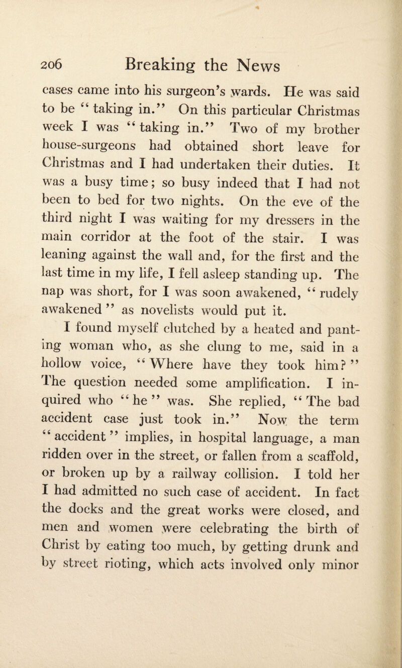 cases came into his surgeon’s .wards. He was said to be 4h taking in.” On this particular Christmas week I was 44 taking in.” Two of my brother house-surgeons had obtained short leave for Christmas and I had undertaken their duties. It was a busy time; so busy indeed that I had not been to bed for two nights. On the eve of the third night I was waiting for my dressers in the main corridor at the foot of the stair. I was leaning against the wall and, for the first and the last time in my life, I fell asleep standing up. The nap was short, for I was soon awakened, 44 rudely awakened ” as novelists would put it. I found myself clutched by a heated and pant¬ ing woman who, as she clung to me, said in a hollow voice, 44 Where have they took him? ” The question needed some amplification. I in¬ quired who 44 he” was. She replied, 44 The bad accident case just took in.” Now; the term 44 accident” implies, in hospital language, a man ridden over in the street, or fallen from a scaffold, or broken up by a railway collision. I told her I had admitted no such case of accident. In fact the docks and the great works were closed, and men and women were celebrating the birth of Christ by eating too much, by getting drunk and by street rioting, which acts involved only minor