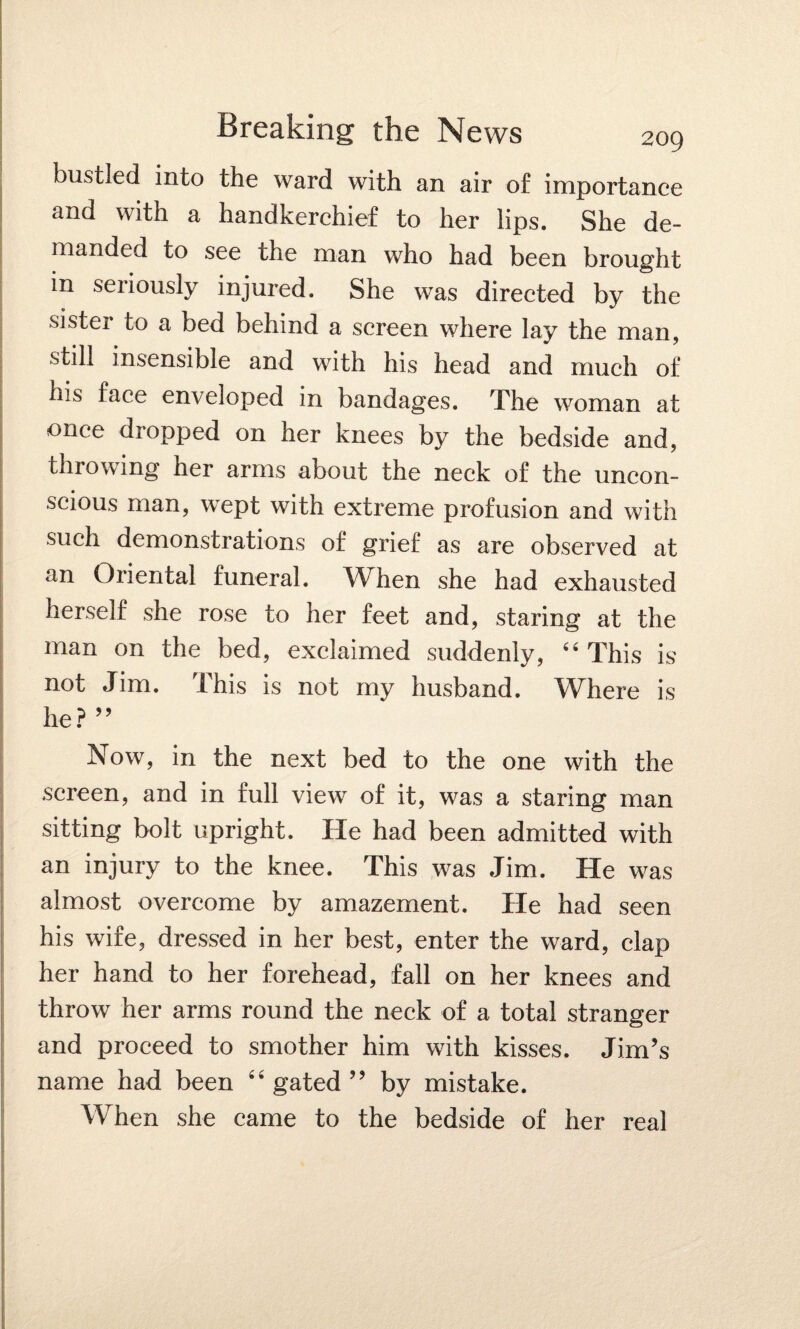 bustled into the ward with an air of importance and with a handkerchief to her lips. She de¬ manded to see the man who had been brought in seriously injured. She was directed by the sister to a bed behind a screen where lay the man, still insensible and with his head and much of his face enveloped in bandages. The woman at once dropped on her knees by the bedside and, throwing her arms about the neck of the uncon¬ scious man, wept with extreme profusion and with such demonstrations of grief as are observed at an Oriental funeral. When she had exhausted herself she rose to her feet and, staring at the man on the bed, exclaimed suddenly, 44 This is not Jim. This is not my husband. Where is he? ” Now, in the next bed to the one with the screen, and in full view of it, was a staring man sitting bolt upright. He had been admitted with an injury to the knee. This was Jim. He was almost overcome by amazement. He had seen his wife, dressed in her best, enter the ward, clap her hand to her forehead, fall on her knees and throw her arms round the neck of a total stranger and proceed to smother him with kisses. Jim’s name had been 44 gated ” by mistake. When she came to the bedside of her real