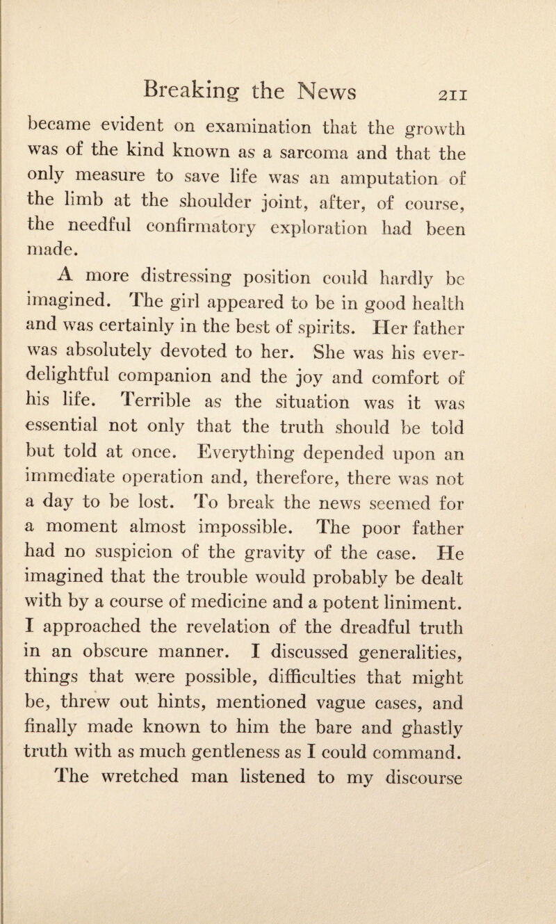 became evident on examination that the growth was of the kind known as a sarcoma and that the only measure to save life was an amputation of the limb at the shoulder joint, after, of course, the needful confirmatory exploration had been made. A more distressing position could hardly be imagined. The girl appeared to be in good health and was certainly in the best of spirits. Her father was absolutely devoted to her. She was his ever- delightful companion and the joy and comfort of his life. Terrible as the situation was it was essential not only that the truth should be told but told at once. Everything depended upon an immediate operation and, therefore, there was not a day to be lost. To break the news seemed for a moment almost impossible. The poor father had no suspicion of the gravity of the case. He imagined that the trouble would probably be dealt with by a course of medicine and a potent liniment. I approached the revelation of the dreadful truth in an obscure manner. I discussed generalities, things that were possible, difficulties that might 4 be, threw out hints, mentioned vague cases, and finally made known to him the bare and ghastly truth with as much gentleness as I could command. The wretched man listened to my discourse