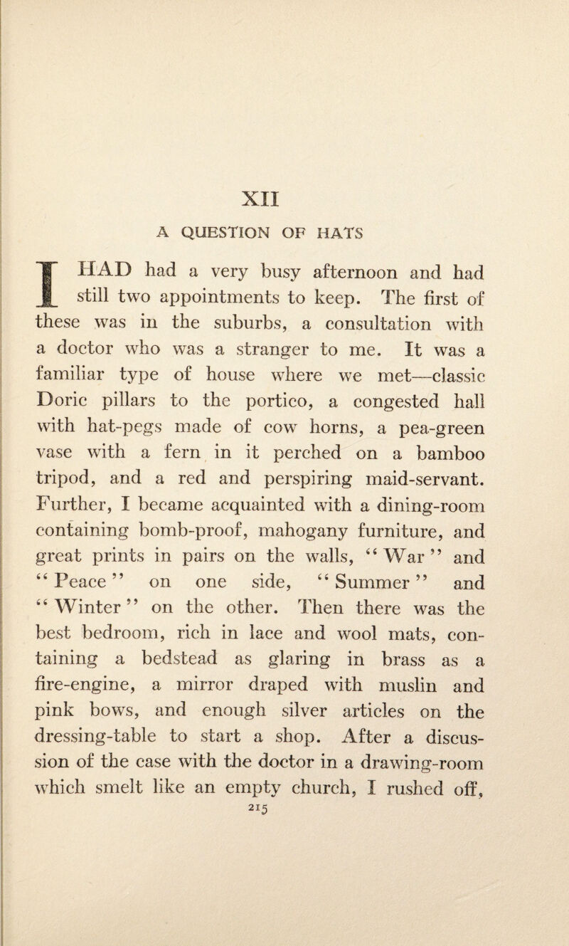 XII A QUESTION OF HATS I HAD had a very busy afternoon and had still two appointments to keep. The first of these was in the suburbs, a consultation with a doctor who was a stranger to me. If was a familiar type of house where we met—classic Doric pillars to the portico, a congested hall with hat-pegs made of cow horns, a pea-green vase with a fern in it perched on a bamboo tripod, and a red and perspiring maid-servant. Further, I became acquainted with a dining-room containing bomb-proof, mahogany furniture, and great prints in pairs on the walls, 44 War ” and 44 Peace ” on one side, 44 Summer ” and 44 Winter” on the other. Then there was the best bedroom, rich in lace and wool mats, con¬ taining a bedstead as glaring in brass as a fire-engine, a mirror draped with muslin and pink bows, and enough silver articles on the dressing-table to start a shop. After a discus¬ sion of the case with the doctor in a drawing-room which smelt like an empty church, I rushed off, 2I5