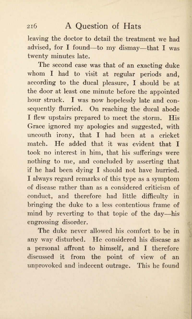 leaving the doctor to detail the treatment we had advised, for I found—to my dismay—that I was twenty minutes late. The second case was that of an exacting duke whom I had to visit at regular periods and, according to the ducal pleasure, I should be at the door at least one minute before the appointed hour struck. I was now hopelessly late and con¬ sequently flurried. On reaching the ducal abode X flew upstairs prepared to meet the storm. His Grace ignored my apologies and suggested, with uncouth irony, that I had been at a cricket match. He added that it was evident that I took no interest in him, that his sufferings were nothing to me, and concluded by asserting that if he had been dying I should not have hurried. I always regard remarks of this type as a symptom of disease rather than as a considered criticism of conduct, and therefore had little difficulty in bringing the duke to a less contentious frame of mind by reverting to that topic of the day—his engrossing disorder. The duke never allowed his comfort to be in any way disturbed. He considered his disease as a personal affront to himself, and I therefore discussed it from the point of view of an unprovoked and indecent outrage. This he found