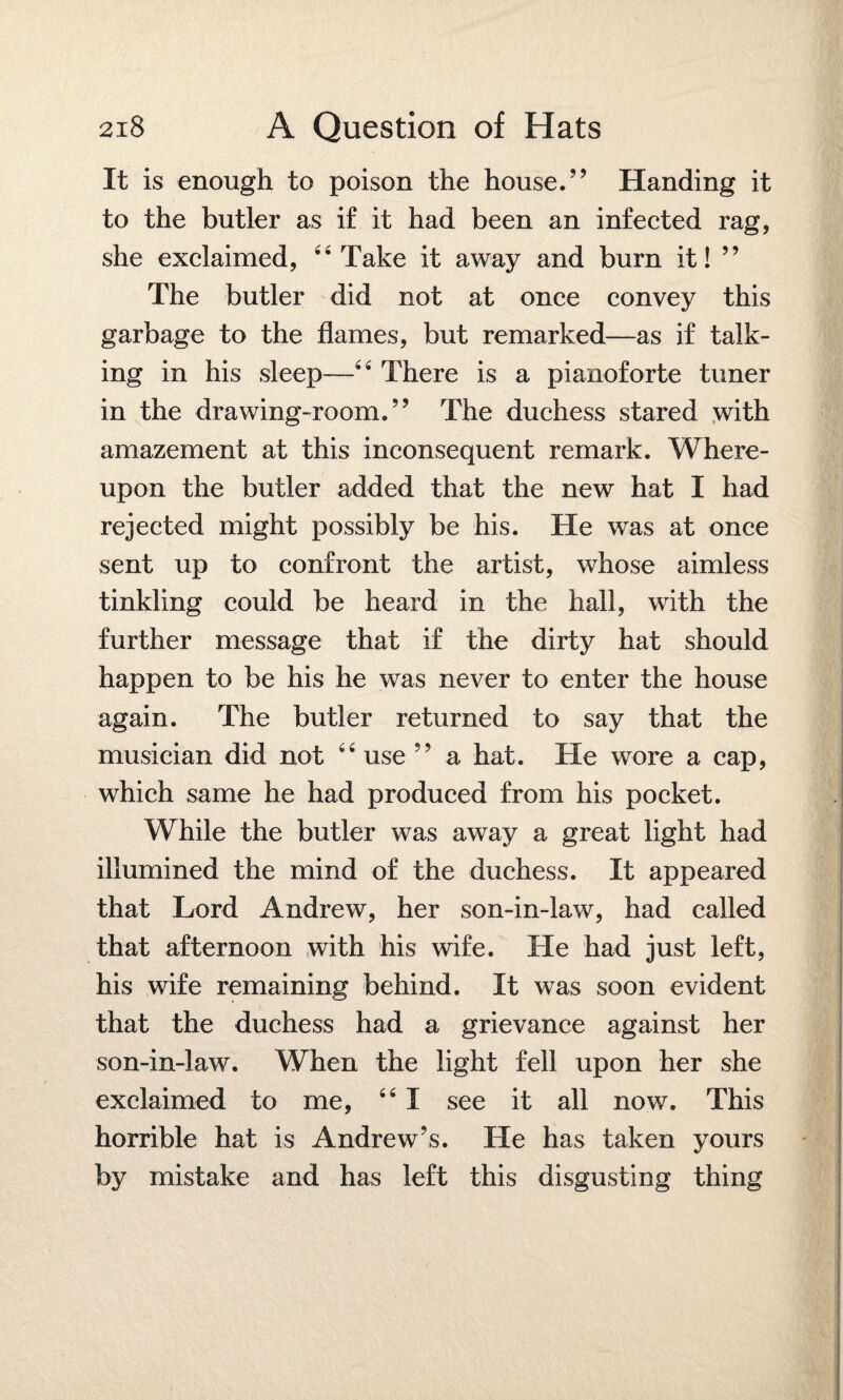 It is enough to poison the house.” Handing it to the butler as if it had been an infected rag, she exclaimed, “Take it away and burn it! ” The butler did not at once convey this garbage to the flames, but remarked—as if talk¬ ing in his sleep—“ There is a pianoforte tuner in the drawing-room.” The duchess stared with amazement at this inconsequent remark. Where¬ upon the butler added that the new hat I had rejected might possibly be his. He was at once sent up to confront the artist, whose aimless tinkling could be heard in the hall, with the further message that if the dirty hat should happen to be his he was never to enter the house again. The butler returned to say that the musician did not “ use ” a hat. He wore a cap, which same he had produced from his pocket. While the butler was away a great light had illumined the mind of the duchess. It appeared that Lord Andrew, her son-in-law, had called that afternoon with his wife. He had just left, his wife remaining behind. It was soon evident that the duchess had a grievance against her son-in-law. When the light fell upon her she exclaimed to me, “ I see it all now. This horrible hat is Andrew’s. He has taken yours by mistake and has left this disgusting thing