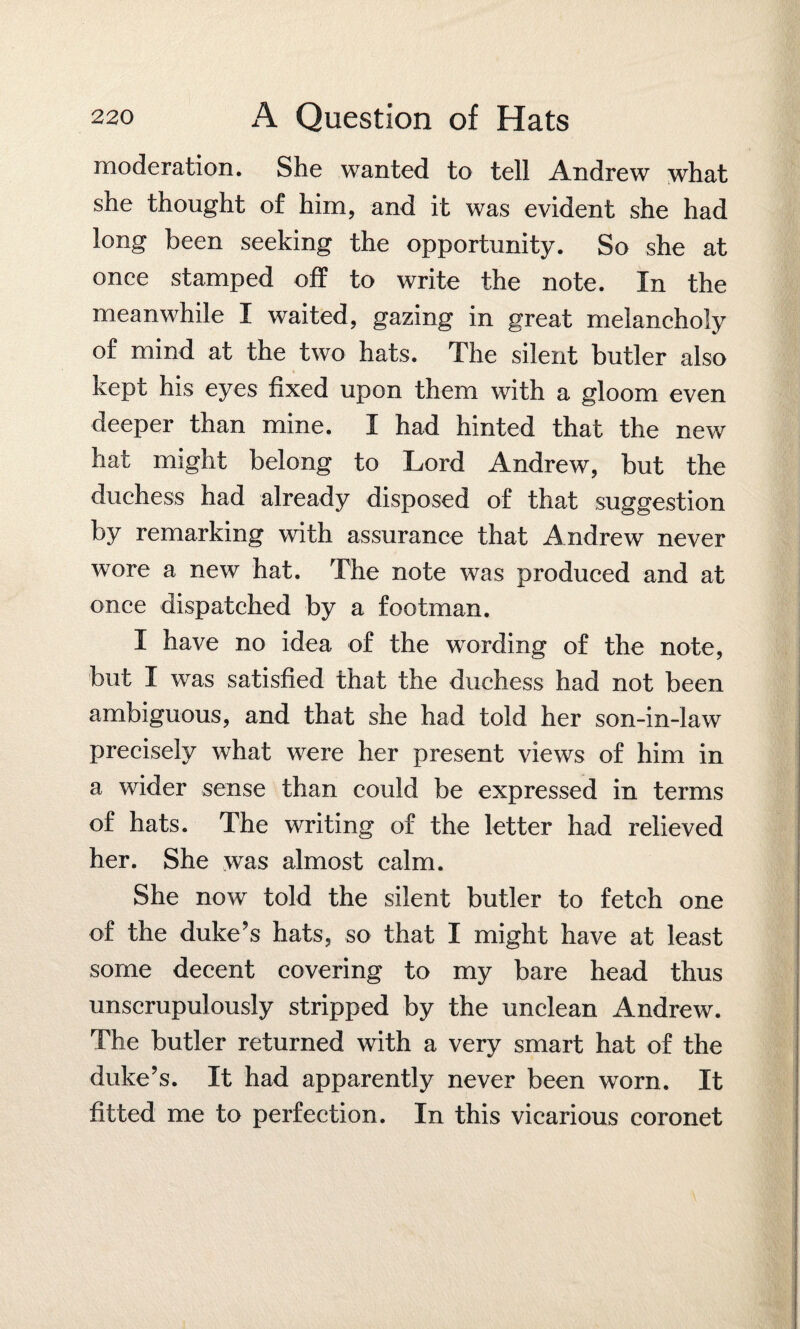 moderation. She wanted to tell Andrew what she thought of him, and it was evident she had long been seeking the opportunity. So she at once stamped off to write the note. In the meanwhile I waited, gazing in great melancholy of mind at the two hats. The silent butler also kept his eyes fixed upon them with a gloom even deeper than mine. I had hinted that the new hat might belong to Lord Andrew, but the duchess had already disposed of that suggestion by remarking with assurance that Andrew never wore a new hat. The note was produced and at once dispatched by a footman. I have no idea of the wording of the note, but I was satisfied that the duchess had not been ambiguous, and that she had told her son-in-law precisely what were her present views of him in a wider sense than could be expressed in terms of hats. The writing of the letter had relieved her. She was almost calm. She now told the silent butler to fetch one of the duke’s hats, so that I might have at least some decent covering to my bare head thus unscrupulously stripped by the unclean Andrew. The butler returned with a very smart hat of the duke’s. It had apparently never been worn. it fitted me to perfection. In this vicarious coronet