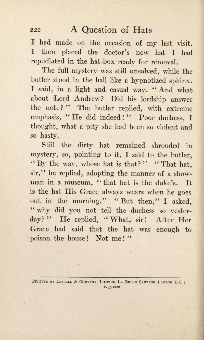 I had made on the occasion of my last visit. I then placed the doctor’s new hat I had repudiated in the hat-box ready for removal. The full mystery was still unsolved, while the butler stood in the hall like a hypnotized sphinx. I said, in a light and casual way, 44 And what about Lord Andrew? Did his lordship answer the note? ” The butler replied, with extreme emphasis, 64 He did indeed! ” Poor duchess, I thought, what a pity she had been so violent and so hasty. Still the dirty hat remained shrouded in mystery, so, pointing to it, I said to the butler, 44 By the way, whose hat is that? ” 44 That hat, sir,” he replied, adopting the manner of a show¬ man in a museum, 44 that hat is the duke’s. It is the hat His Grace always wears when he goes out in the morning.” 44 But then,” I asked, 44 why did you not tell the duchess so yester¬ day? ” He replied, 44 What, sir! After Her Grace had said that the hat was enough to poison the house! Not me! ” Printed by Cassell & Company, Limited, La Belle Sauvage, London, E.C.4. f. 35.1222