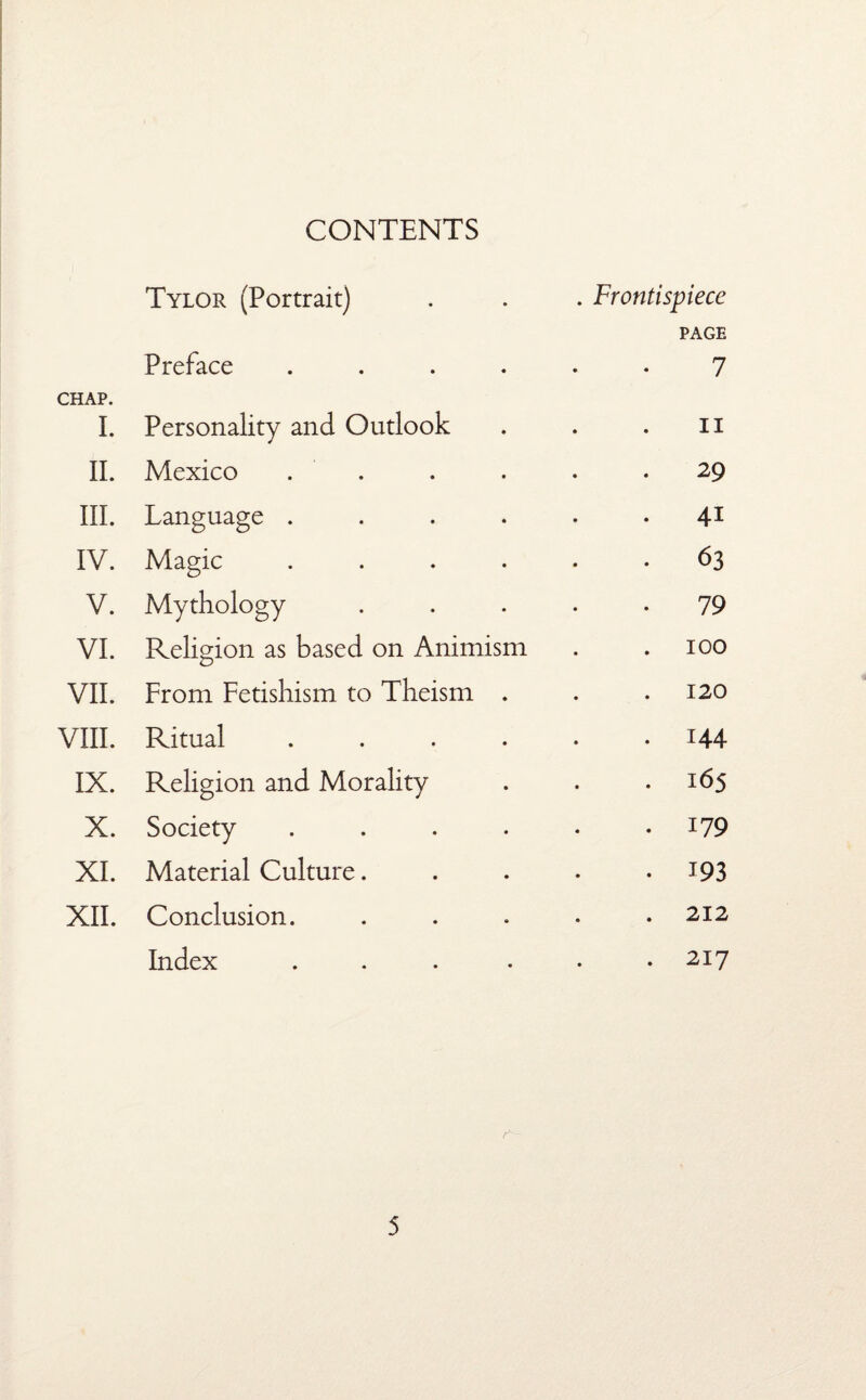 CONTENTS Tylor (Portrait) . Frontispiece PAGE CHAP. Preface .... 7 I. Personality and Outlook ii II. Mexico . 29 III. Language .... . 41 IV. Magic .... . 63 V. Mythology 79 VI. Religion as based on Animism 100 VII. From Fetishism to Theism . . 120 VIII. Ritual .... . 144 IX. Religion and Morality . 165 X. Society .... . 179 XI. Material Culture. • 193 XII. Conclusion. . 212 Index .... . 217