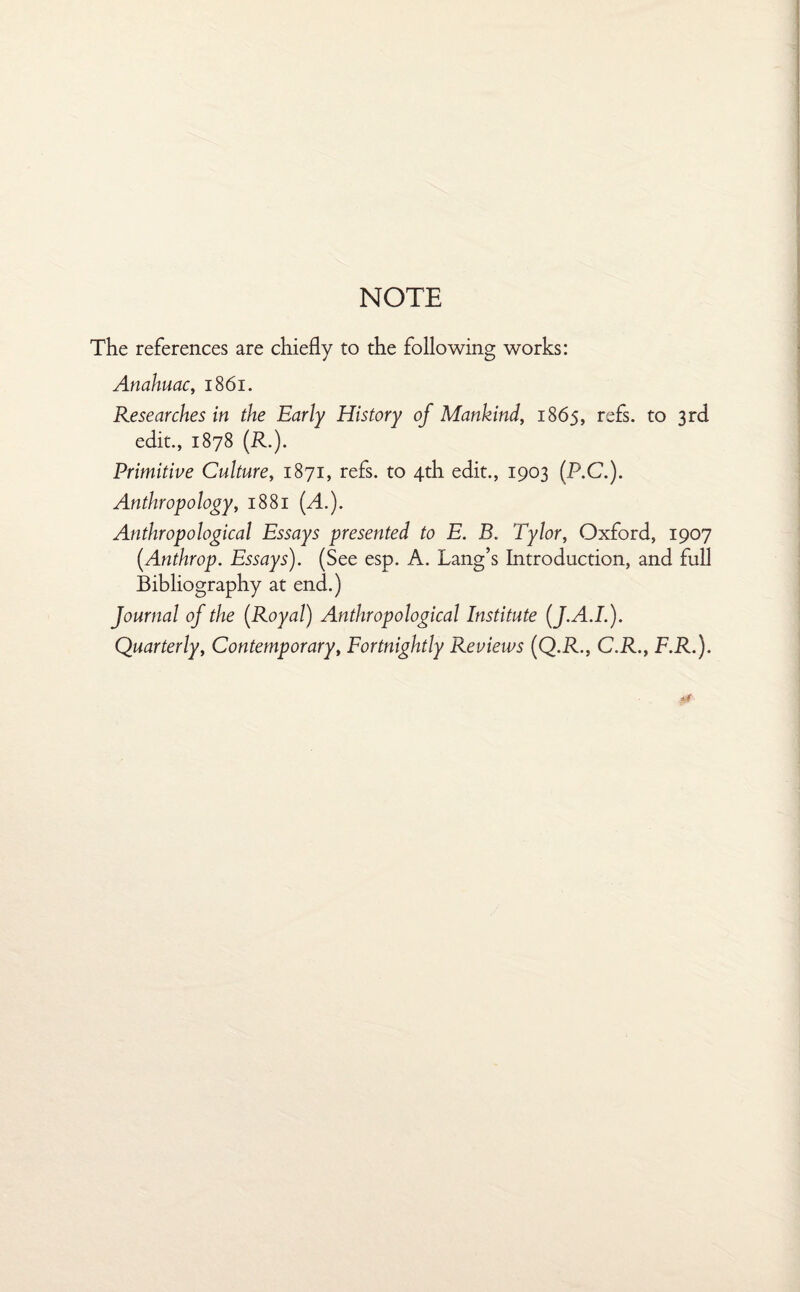 NOTE The references are chiefly to the following works: Anahuac, 1861. Researches in the Early History of Mankind, 1865, refs, to 3rd edit., 1878 (R.). Primitive Culture, 1871, refs, to 4th edit., 1903 (P.C.). Anthropology, 1881 (A.). Anthropological Essays presented to E. B. Tylor, Oxford, 1907 (.Anthrop. Essays). (See esp. A. Lang’s Introduction, and full Bibliography at end.) Journal of the [Royal] Anthropological Institute (J.A.I.). Quarterly, Contemporary, Fortnightly Reviews (Q.R., C.R., F.R.).