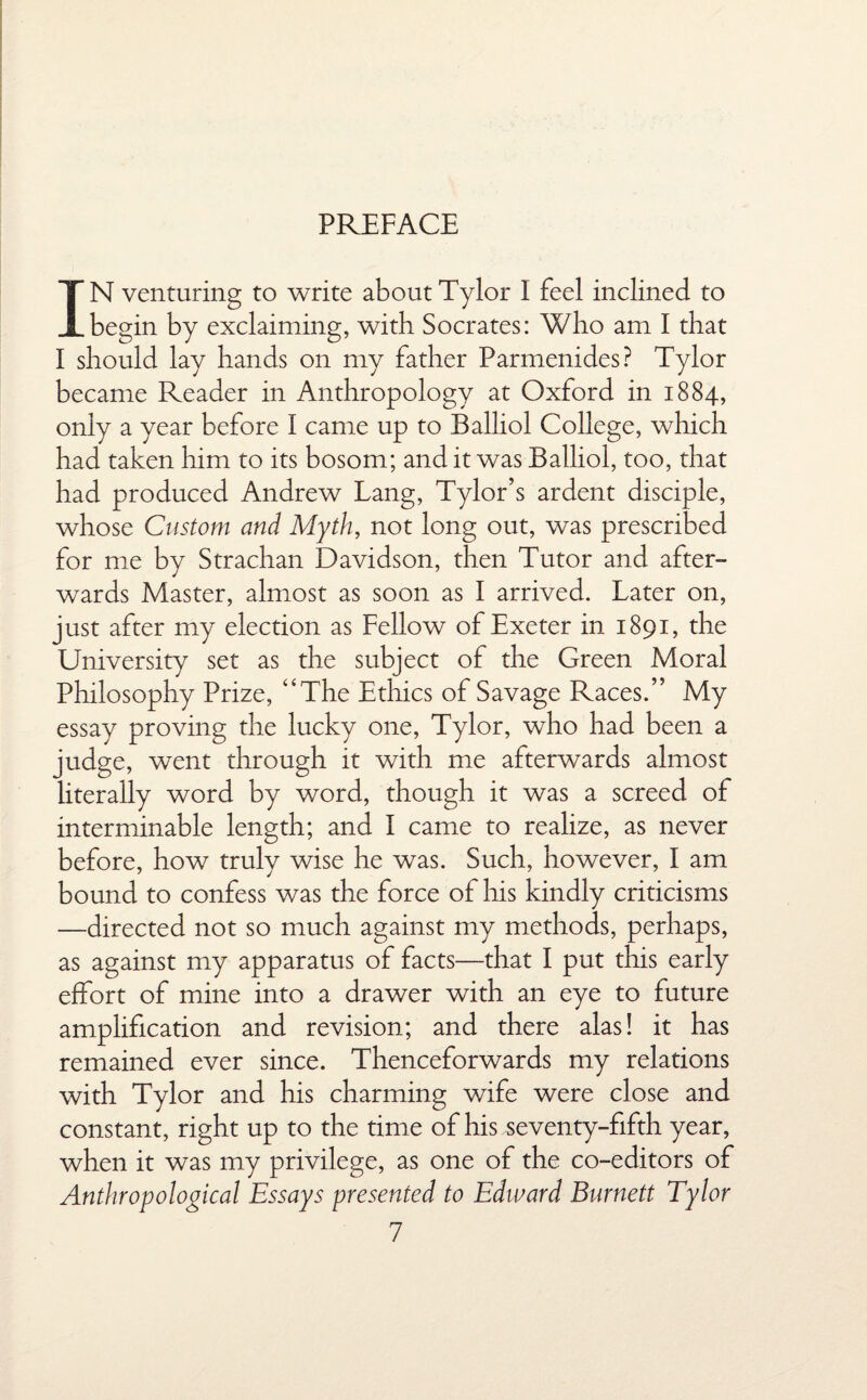 PREFACE IN venturing to write about Tylor I feel inclined to begin by exclaiming, with Socrates: Who am I that I should lay hands on my father Parmenides? Tylor became Reader in Anthropology at Oxford in 1884, only a year before I came up to Balliol College, which had taken him to its bosom; and it was Balliol, too, that had produced Andrew Lang, Tylor’s ardent disciple, whose Custom and Myth, not long out, was prescribed for me by Strachan Davidson, then Tutor and after¬ wards Master, almost as soon as I arrived. Later on, just after my election as Fellow of Exeter in 1891, the University set as the subject of the Green Moral Philosophy Prize, “The Ethics of Savage Races.” My essay proving the lucky one, Tylor, who had been a judge, wxnt through it with me afterwards almost literally word by word, though it was a screed of interminable length; and I came to realize, as never before, how truly wise he was. Such, however, I am bound to confess was the force of his kindly criticisms —directed not so much against my methods, perhaps, as against my apparatus of facts—that I put this early effort of mine into a drawer with an eye to future amplification and revision; and there alas! it has remained ever since. Thenceforwards my relations with Tylor and his charming wife were close and constant, right up to the time of his -seventy-fifth year, when it was my privilege, as one of the co-editors of Anthropological Essays presented to Edward Burnett Tylor