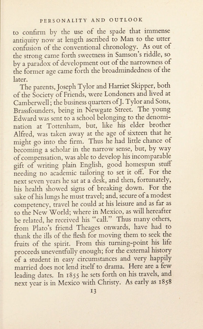 to confirm by the use of the spade that immense antiquity now at length ascribed to Man to the utter confusion of the conventional chronology. As out of the strong came forth sweetness in Samson’s riddle, so by a paradox of development out of the narrowness of the former age came forth the broadmindedness of the later. The parents, Joseph Tylor and Harriet Skipper, both of the Society of Friends, were Londoners and lived at Camberwell; the business quarters ofj. Tylor and Sons, Brassfounders, being in Newgate Street. The young Edward was sent to a school belonging to the denomi¬ nation at Tottenham, but, like his elder brother Alfred, was taken away at the age of sixteen that he might go into the firm. Thus he had little chance of becoming a scholar in the narrow sense, but, by way of compensation, was able to develop his incomparable gift of writing plain English, good homespun stuff needing no academic tailoring to set it off. For the next seven years he sat at a desk, and then, fortunately, his health showed signs of breaking down. For the sake of his lungs he must travel; and, secure of a modest competency, travel he could at his leisure and as far as to the New World; where in Mexico, as will hereafter be related, he received his “call.” Thus many others, from Plato’s friend Theages onwards, have had to thank the ills of the flesh for moving them to seek the fruits of the spirit. From this turning-point his life proceeds uneventfully enough; for the external history of a student in easy circumstances and very happily married does not lend itself to drama. Here are a few leading dates. In 1855 he sets forth on his travels, and next year is in Mexico with Christy. As early as 1858