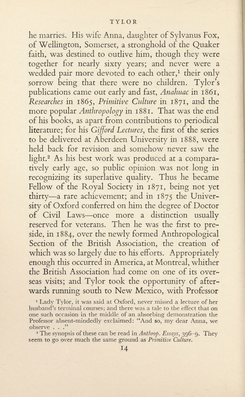 he marries. His wife Anna, daughter of Sylvanus Fox, of Wellington, Somerset, a stronghold of the Quaker faith, was destined to outlive him, though they were together for nearly sixty years; and never were a wedded pair more devoted to each other,1 their only sorrow being that there were no children. Tyler’s publications came out early and fast, Anahuac in 1861, Researches in 1865, Primitive Culture in 1871, and the more popular Anthropology in 1881. That was the end of his books, as apart from contributions to periodical literature; for his Gifford Lectures, the first of the series to be delivered at Aberdeen University in 1888, were held back for revision and somehow never saw the light.2 As his best work was produced at a compara¬ tively early age, so public opinion was not long in recognizing its superlative quality. Thus he became Fellow of the Royal Society in 1871, being not yet thirty—a rare achievement; and in 1875 the Univer¬ sity of Oxford conferred on him the degree of Doctor of Civil Laws—once more a distinction usually reserved for veterans. Then he was the first to pre¬ side, in 1884, over the newly formed Anthropological Section of the British Association, the creation of which was so largely due to his efforts. Appropriately enough this occurred in America, at Montreal, whither the British Association had come on one of its over¬ seas visits; and Tylor took the opportunity of after¬ wards running south to New Mexico, with Professor 1 Lady Tylor, it was said at Oxford, never missed a lecture of her husband’s terminal courses; and there was a tale to the effect that on one such occasion in the middle of an absorbing demonstration the Professor absent-mindedly exclaimed: “And so, my dear Anna, we observe . . .” 2 The synopsis of these can be read in Anthrop. Essays, 396-9. They seem to go over much the same ground as Primitive Culture.