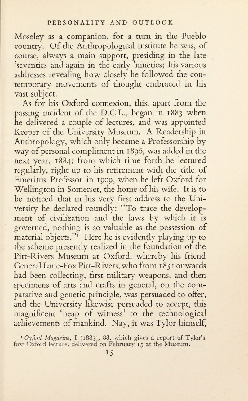 Moseley as a companion, for a turn in the Pueblo country. Of the Anthropological Institute he was, of course, always a main support, presiding in the late ’seventies and again in the early ’nineties; his various addresses revealing how closely he followed the con¬ temporary movements of thought embraced in his vast subject. As for his Oxford connexion, this, apart from the passing incident of the D.C.L., began in 1883 when he delivered a couple of lectures, and was appointed Keeper of the University Museum. A Readership in Anthropology, which only became a Professorship by way of personal compliment in 1896, was added in the next year, 1884; from which time forth he lectured regularly, right up to his retirement with the title of Emeritus Professor in 1909, when he left Oxford for Wellington in Somerset, the home of his wife. It is to be noticed that in his very first address to the Uni¬ versity he declared roundly: ‘‘To trace the develop¬ ment of civilization and the laws by which it is governed, nothing is so valuable as the possession of material objects.”1 Here he is evidently playing up to the scheme presently realized in the foundation of the Pitt-Rivers Museum at Oxford, whereby his friend General Lane-Fox Pitt-Rivers, who from 1851 onwards had been collecting, first military weapons, and then specimens of arts and crafts in general, on the com¬ parative and genetic principle, was persuaded to offer, and the University likewise persuaded to accept, this magnificent ‘heap of witness’ to the technological achievements of mankind. Nay, it was Tylor himself, 1 Oxford Magazine, I (1883), 88, which gives a report of Tylor’s first Oxford lecture, delivered on February 15 at the Museum.