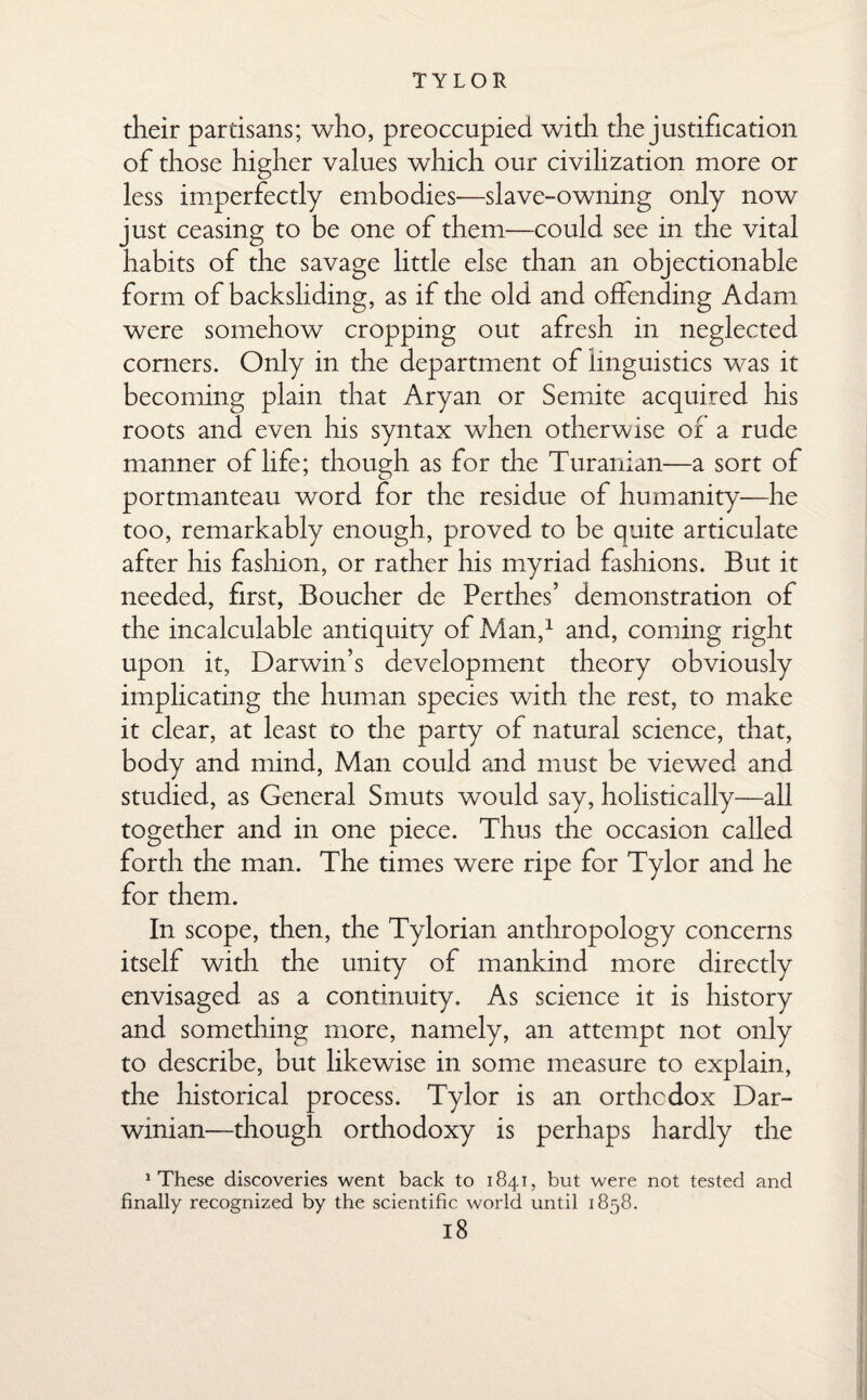 their partisans; who, preoccupied widi the justification of those higher values which our civilization more or less imperfectly embodies—slave-owning only now just ceasing to be one of them—could see in the vital habits of the savage little else than an objectionable form of backsliding, as if the old and offending Adam were somehow cropping out afresh in neglected comers. Only in the department of linguistics was it becoming plain that Aryan or Semite acquired his roots and even his syntax when otherwise of a rude manner of life; though as for the Turanian—a sort of portmanteau word for the residue of humanity—he too, remarkably enough, proved to be quite articulate after his fashion, or rather his myriad fashions. But it needed, first, Boucher de Perthes’ demonstration of the incalculable antiquity of Man,1 and, coming right upon it, Darwin’s development theory obviously implicating the human species with the rest, to make it clear, at least to the party of natural science, that, body and mind, Man could and must be viewed and studied, as General Smuts would say, holistically—all together and in one piece. Thus the occasion called forth the man. The times were ripe for Tylor and he for them. In scope, then, the Tylorian anthropology concerns itself with the unity of mankind more directly envisaged as a continuity. As science it is history and something more, namely, an attempt not only to describe, but likewise in some measure to explain, the historical process. Tylor is an orthodox Dar¬ winian—though orthodoxy is perhaps hardly the 1 These discoveries went back to 1841, but were not tested and finally recognized by the scientific world until 1858.