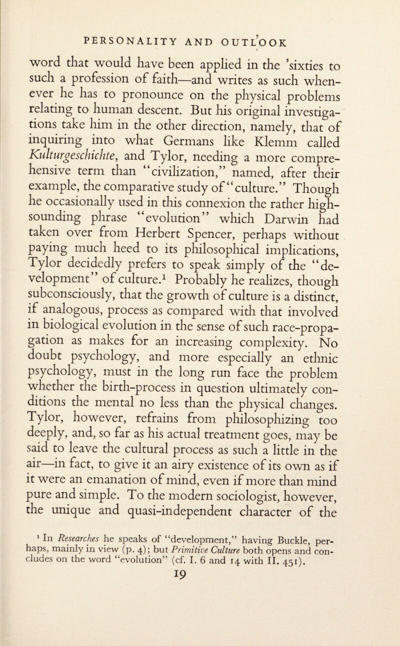 word that would have been applied in the ’sixties to such a profession of faith—and writes as such when¬ ever he has to pronounce on the physical problems relating to human descent. But his original investiga¬ tions take him in the other direction, namely, that of inquiring into what Germans like Klemm called Kulturgeschichte, and Tylor, needing a more compre¬ hensive term than “civilization,” named, after their example, the comparative study of “culture.” Though he occasionally used in this connexion the rather high- sounding phrase “evolution” which Darwin had taken over from Herbert Spencer, perhaps without paying much heed to its philosophical implications, Tylor decidedly prefers to speak simply of the “de¬ velopment” of culture.1 Probably he realizes, though subconsciously, that the growth of culture is a distinct, if analogous, process as compared with that involved in biological evolution in the sense of such race-propa¬ gation as makes for an increasing complexity. No doubt psychology, and more especially an ethnic psychology, must in the long run face the problem whether the birth-process in question ultimately con¬ ditions the mental no less than the physical changes. Tylor, however, refrains from philosophizing too deeply, and, so far as his actual treatment goes, may be said to leave the cultural process as such a little in the air—in fact, to give it an airy existence of its own as if it were an emanation of mind, even if more than mind pure and simple. To the modern sociologist, however, the unique and quasi-independent character of the 1 In Researches he speaks of “development,” having Buckle, per¬ haps, mainly in view (p. 4); but Primitive Culture both opens and con¬ cludes on the word “evolution’ (cf. I. 6 and 14 with II. 451).