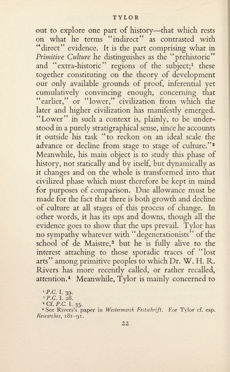 out to explore one part of history—that which rests on what he terms “indirect” as contrasted with “direct” evidence. It is the part comprising what in Primitive Culture he distinguishes as the “prehistoric” and “extra-historic” regions of the subject;1 these together constituting on the theory of development our only available grounds of proof, inferential yet cumulatively convincing enough, concerning that “earlier,” or “lower,” civilization from which the later and higher civilization has manifestly emerged. “Lower” in such a context is, plainly, to be under¬ stood in a purely stratigraphical sense, since he accounts it outside his task “to reckon on an ideal scale the advance or decline from stage to stage of culture.”2 Meanwhile, his main object is to study this phase of history, not statically and by itself, but dynamically as it changes and on the whole is transformed into that civilized phase which must therefore be kept in mind for purposes of comparison. Due allowance must be made for the fact that there is both growth and decline of culture at all stages of this process of change. In other words, it has its ups and downs, though all the evidence goes to show that the ups prevail. Tylor has no sympathy whatever with “ degenerationists ” of the school of de Maistre,3 but he is fully alive to the interest attaching to those sporadic traces of “lost arts” among primitive peoples to which Dr. W. H. R. Rivers has more recently called, or rather recalled, attention.4 Meanwhile, Tylor is mainly concerned to 1 p.c. I. 39. 2 p.c. I. 28. 2 Gf. P.C. I. 35. * See Rivers’s paper in Wes ter march Festschrift. For Tylor cf. esp. Researches, 181-91.