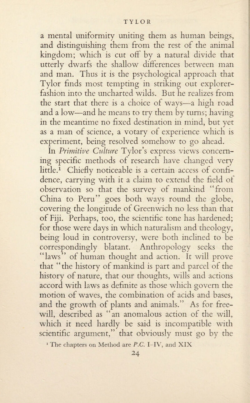 a mental uniformity uniting them as human beings, and distinguishing them from the rest of the animal kingdom; which is cut off by a natural divide that utterly dwarfs the shallow differences between man and man. Thus it is the psychological approach that Tylor finds most tempting in striking out explorer- fashion into the uncharted wilds. But he realizes from the start that there is a choice of ways—a high road and a low—and he means to try them by turns; having in the meantime no fixed destination in mind, but yet as a man of science, a votary of experience which is experiment, being resolved somehow to go ahead. In Primitive Culture Tylor’s express views concern¬ ing specific methods of research have changed very little.1 Chiefly noticeable is a certain access of confi¬ dence, carrying with it a claim to extend the field of observation so that the survey of mankind “from China to Peru” goes both ways round the globe, covering the longitude of Greenwich no less than that of Fiji. Perhaps, too, the scientific tone has hardened; for those were days in which naturalism and theology, being loud in controversy, were both inclined to be correspondingly blatant. Anthropology seeks the “laws” of human thought and action. It will prove that “the history of mankind is part and parcel of the history of nature, that our thoughts, wills and actions accord with laws as definite as those which govern the motion of waves, the combination of acids and bases, and the growth of plants and animals.” As for free¬ will, described as “an anomalous action of the will, which it need hardly be said is incompatible with scientific argument,” that obviously must go by the 1 The chapters on Method are P.C. I-IV, and XIX