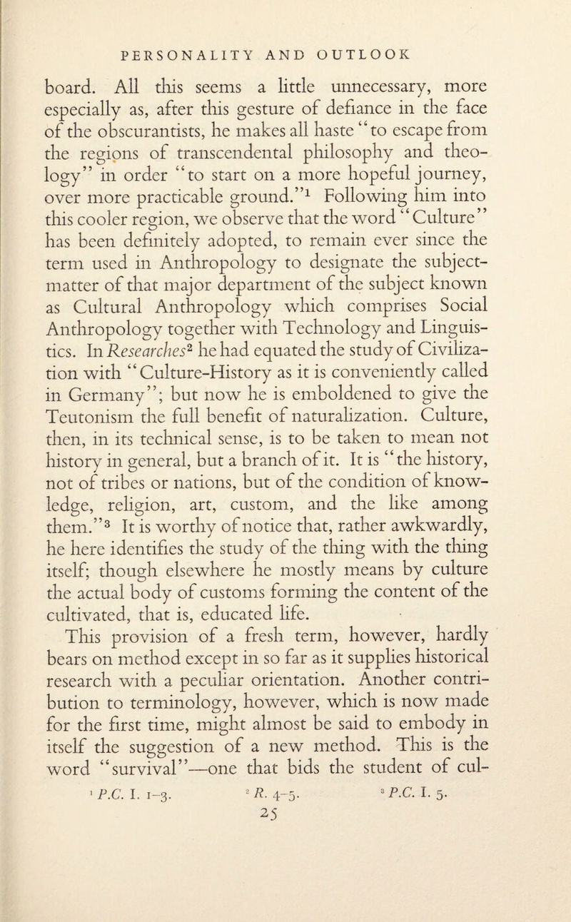 board. All this seems a little unnecessary, more especially as, after this gesture of defiance in the lace of the obscurantists, he makes all haste “to escape from the regions of transcendental philosophy and theo¬ logy” in order “to start on a more hopeful journey, over more practicable ground.”1 Following him into this cooler region, we observe that the word “ Culture” has been definitely adopted, to remain ever since the term used in Anthropology to designate the subject- matter of diat major department of the subject known as Cultural Anthropology which comprises Social Anthropology together with Technology and Linguis¬ tics. In Researches2, he had equated the study of Civiliza¬ tion with “Culture-History as it is conveniently called in Germany”; but now he is emboldened to give the Teutonism the full benefit of naturalization. Culture, then, in its technical sense, is to be taken to mean not history in general, but a branch of it. It is “the history, not of tribes or nations, but of the condition of know¬ ledge, religion, art, custom, and the like among them.”3 It is worthy of notice that, rather awkwardly, he here identifies the study of the thing with the thing itself; though elsewhere he mostly means by culture the actual body of customs forming the content of the cultivated, that is, educated hfe. This provision of a fresh term, however, hardly bears on method except in so far as it supplies historical research with a peculiar orientation. Another contri¬ bution to terminology, however, which is now made for the first time, might almost be said to embody in itself the suggestion of a new method. This is the word “survival”-—one that bids the student of cul- 2 R. 4-5- s P-C. I. 5- 1 P.C. I. 1-3.