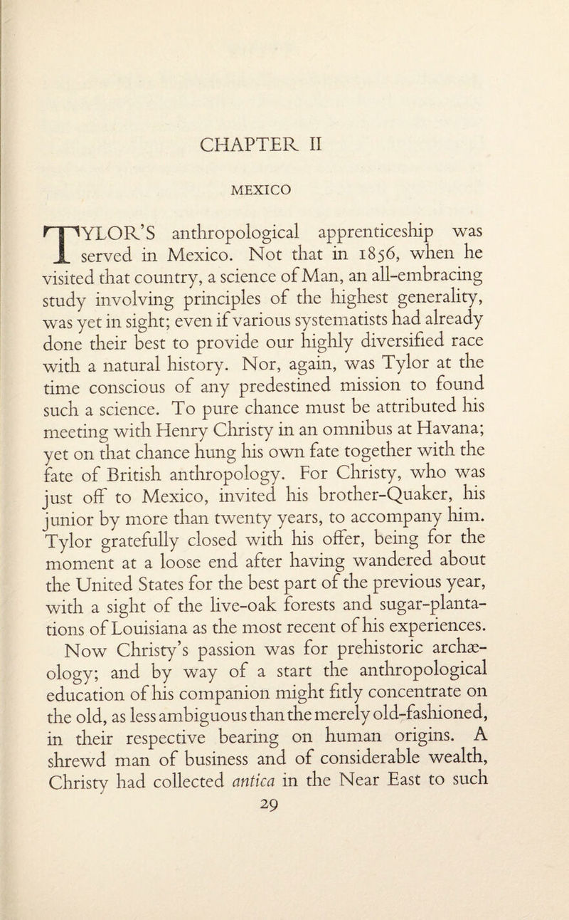CHAPTER II MEXICO TYLOR’S anthropological apprenticeship was served in Mexico. Not that in 1856, when he visited that country, a science of Man, an all-embracing study involving principles of the highest generality, was yet in sight; even if various systematists had already done their best to provide our highly diversified race with a natural history. Nor, again, was Tylor at the time conscious of any predestined mission to found such a science. To pure chance must be attributed his meeting with Henry Christy in an omnibus at Havana; yet on that chance hung his own fate together with the fate of British anthropology. For Christy, who was just off to Mexico, invited his brother-Quaker, his junior by more than twenty years, to accompany him. Tylor gratefully closed with his offer, being for the moment at a loose end after having wandered about the United States for the best part of the previous year, with a sight of the live-oak forests and sugar-planta¬ tions of Louisiana as the most recent of his experiences. Now Christy’s passion was for prehistoric archae¬ ology; and by way of a start the anthropological education of his companion might fitly concentrate on the old, as less ambiguous than the merely old-fashioned, in their respective bearing on human origins. A shrewd man of business and of considerable wealth, Christy had collected antica in the Near East to such