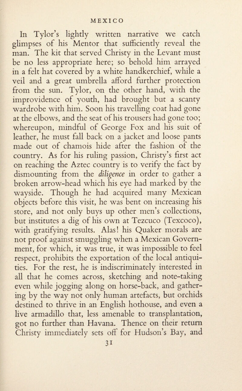 In Tylor’s lightly written narrative we catch glimpses of his Mentor that sufficiently reveal the man. The kit that served Christy in the Levant must be no less appropriate here; so behold him arrayed in a felt hat covered by a white handkerchief, while a veil and a great umbrella afford further protection from the sun. Tylor, on the other hand, with the improvidence of youth, had brought but a scanty wardrobe with him. Soon his travelling coat had gone at the elbows, and the seat of his trousers had gone too; whereupon, mindful of George Fox and his suit of leather, he must fall back on a jacket and loose pants made out of chamois hide after the fashion of the country. As for his ruling passion, Christy’s first act on reaching the Aztec country is to verify the fact by dismounting from the diligence in order to gather a broken arrow-head which his eye had marked by the wayside. Though he had acquired many Mexican objects before this visit, he was bent on increasing his store, and not only buys up other men’s collections, but institutes a dig of his own at Tezcuco (Texcoco), with gratifying results. Alas! his Quaker morals are not proof against smuggling when a Mexican Govern¬ ment, for which, it was true, it was impossible to feel respect, prohibits the exportation of the local antiqui¬ ties. For the rest, he is indiscriminately interested in all that he comes across, sketching and note-taking even while jogging along on horse-back, and gather¬ ing by the way not only human artefacts, but orchids destined to thrive in an English hothouse, and even a live armadillo that, less amenable to transplantation, got no further than Havana. Thence on their return Christy immediately sets off for Hudson’s Bay, and 3i