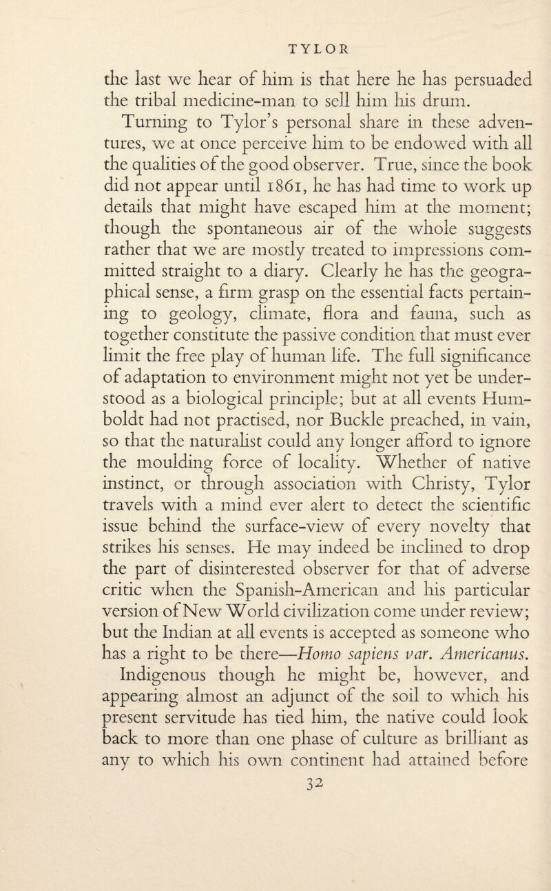 the last we hear of him is that here he has persuaded the tribal medicine-man to sell him his drum. Turning to Tylor’s personal share in these adven¬ tures, we at once perceive him to be endowed with all the qualities of the good observer. True, since the book did not appear until x86i, he has had time to work up details that might have escaped him at the moment; though the spontaneous air of the whole suggests rather that we are mostly treated to impressions com¬ mitted straight to a diary. Clearly he has the geogra¬ phical sense, a firm grasp on the essential facts pertain¬ ing to geology, climate, flora and fauna, such as together constitute the passive condition that must ever limit the free play of human life. The full significance of adaptation to environment might not yet be under¬ stood as a biological principle; but at all events Hum¬ boldt had not practised, nor Buckle preached, in vain, so that the naturalist could any longer afford to ignore the moulding force of locality. Whether of native instinct, or through association with Christy, Tylor travels with a mind ever alert to detect the scientific issue behind the surface-view of every novelty that strikes his senses. He may indeed be inclined to drop the part of disinterested observer for that of adverse critic when the Spanish-American and his particular version of New World civilization come under review; but the Indian at all events is accepted as someone who has a right to be there—Homo sapiens var. Americanus. Indigenous though he might be, however, and appearing almost an adjunct of the soil to which his present servitude has tied him, the native could look back to more than one phase of culture as brilliant as any to which his own continent had attained before
