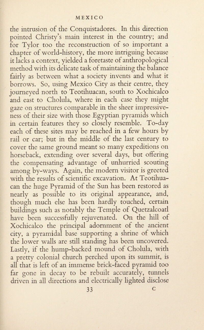 the intrusion of the Conquistadores. In this direction pointed Christy’s main interest in the country; and for Tylor too the reconstruction of so important a chapter of world-history, the more intriguing because it lacks a context, yielded a foretaste of anthropological method with its delicate task of maintaining the balance fairly as between what a society invents and what it borrows. So, using Mexico City as their centre, they journeyed north to Teotihuacan, south to Xochicalco and east to Cholula, where in each case they might gaze on structures comparable in the sheer impressive¬ ness of their size with those Egyptian pyramids which in certain features they so closely resemble. To-day each of these sites may be reached in a few hours by rail or car; but in the middle of the last century to cover the same ground meant so many expeditions on horseback, extending over several days, but offering the compensating advantage of unhurried scouting among by-ways. Again, the modern visitor is greeted with the results of scientific excavation. At Teotihua¬ can the huge Pyramid of the Sun has been restored as nearly as possible to its original appearance, and, though much else has been hardly touched, certain buildings such as notably the Temple of Quetzalcoatl have been successfully rejuvenated. On the hill of Xochicalco the principal adornment of the ancient city, a pyramidal base supporting a shrine of which the lower walls are still standing has been uncovered. Lastly, if the hump-backed mound of Cholula, with a pretty colonial church perched upon its summit, is all that is left of an immense brick-faced pyramid too far gone in decay to be rebuilt accurately, tunnels driven in all directions and electrically lighted disclose