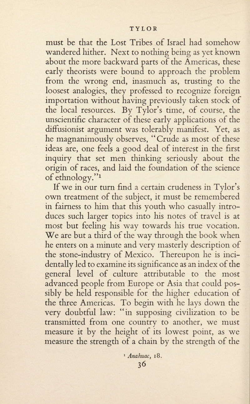 T Y L O R must be that the Lost Tribes of Israel had somehow wandered hither. Next to nothing being as yet known about the more backward parts of the Americas, these early theorists were bound to approach the problem from the wrong end, inasmuch as, trusting to the loosest analogies, they professed to recognize foreign importation without having previously taken stock of the local resources. By Tylor’s time, of course, the unscientific character of these early applications of the diffusionist argument was tolerably manifest. Yet, as he magnanimously observes, “Crude as most of these ideas are, one feels a good deal of interest in the first inquiry that set men thinking seriously about the origin of races, and laid the foundation of the science of ethnology.”1 If we in our turn find a certain crudeness in Tylor’s own treatment of the subject, it must be remembered in fairness to him that this youth who casually intro¬ duces such larger topics into his notes of travel is at most but feeling his way towards his true vocation. We are but a third of the way through the book when he enters on a minute and very masterly description of the stone-industry of Mexico. Thereupon he is inci¬ dentally led to examine its significance as an index of the general level of culture attributable to the most advanced people from Europe or Asia that could pos¬ sibly be held responsible for the higher education of the three Americas. To begin with he lays down the very doubtful law: “in supposing civilization to be transmitted from one country to another, we must measure it by the height of its lowest point, as we measure the strength of a chain by the strength of the Anahuac, 18.