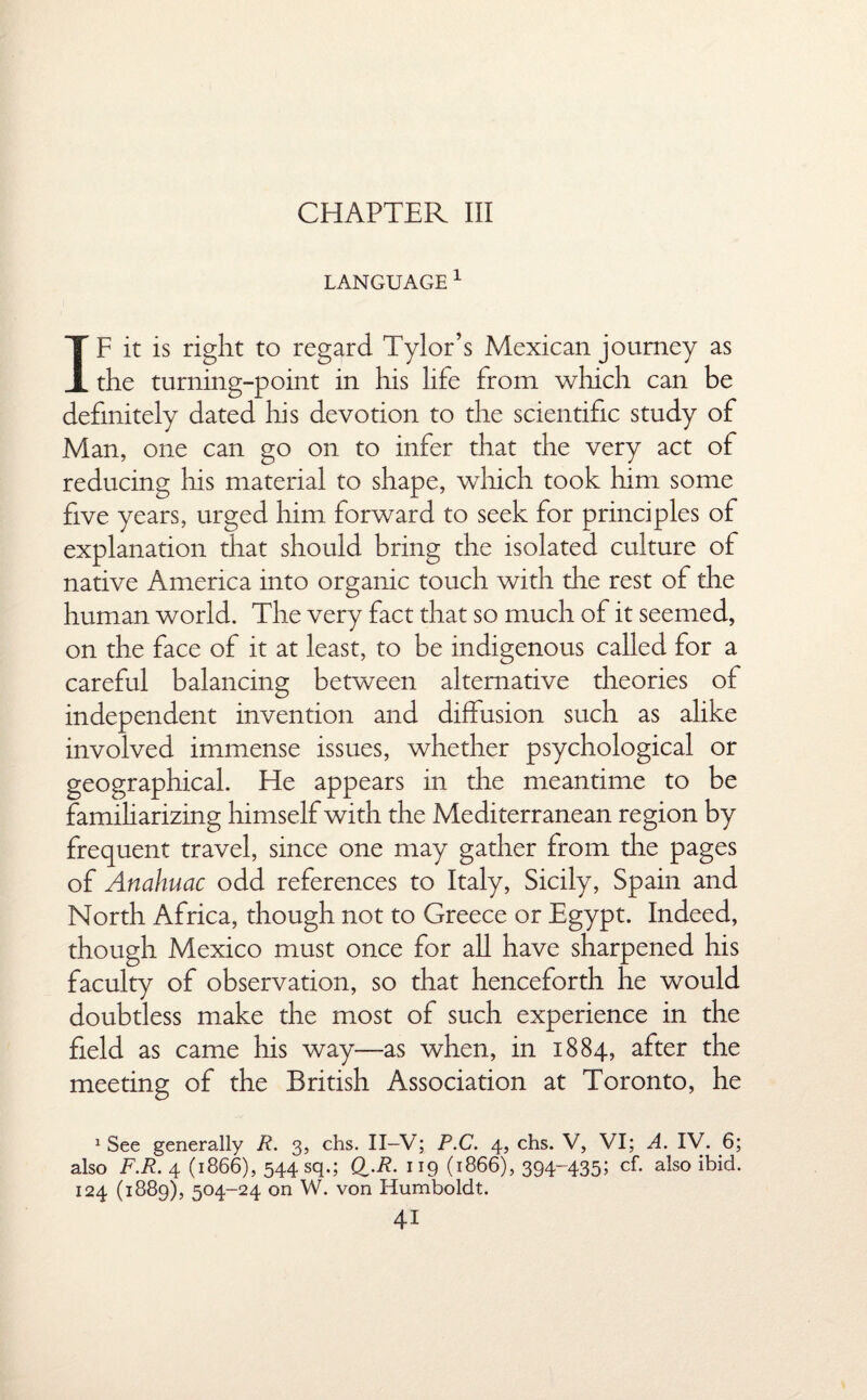 CHAPTER III LANGUAGE 1 IF it is right to regard Tylor’s Mexican journey as the turning-point in his life from which can be definitely dated his devotion to the scientific study of Man, one can go on to infer that the very act of reducing his material to shape, which took him some five years, urged him forward to seek for principles of explanation that should bring the isolated culture of native America into organic touch with the rest of the human world. The very fact that so much of it seemed, on the face of it at least, to be indigenous called for a careful balancing between alternative theories of independent invention and diffusion such as alike involved immense issues, whether psychological or geographical. He appears in the meantime to be familiarizing himself with the Mediterranean region by frequent travel, since one may gather from the pages of Anahuac odd references to Italy, Sicily, Spain and North Africa, though not to Greece or Egypt. Indeed, though Mexico must once for all have sharpened his faculty of observation, so that henceforth he would doubtless make the most of such experience in the field as came his way—as when, in 1884, after the meeting of the British Association at Toronto, he 1 See generally R. 3, chs. II—V; P.C. 4, chs. V, VI; A. IV. 6; also F.R. 4 (1866), 544 sq.; Q.R. 119 (1866), 394-435; cf. also ibid. 124 (1889), 504-24 on W. von Humboldt.
